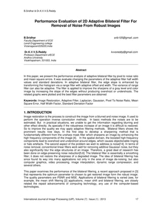 B.Sridhar & Dr.K.V.V.S.Reddy
International Journal of Image Processing (IJIP), Volume (7) : Issue (1) : 2013 17
Performance Evaluation of 2D Adaptive Bilateral Filter For
Removal of Noise From Robust Images
B.Sridhar srib105@gmail..com
Faculty,Department of ECE
Lendi Enggneering college
Vizianagaram535220,India
Dr.K.V.V.S.Reddy kvvsreddy@gmail.com
Professor,Department ofECE
Andhra University
Visakhapatnam, 531003, India
Abstract
In this paper, we present the performance analysis of adaptive bilateral filter by pixel to noise ratio
and mean square errors. It was evaluate changing the parameters of the adaptive filter half width
values and standard deviations. In adaptive bilateral filter, the edge slope is enhanced by
transforming the histogram via a range filter with adaptive offset and width. The variance of range
filter can also be adaptive. The filter is applied to improve the sharpens of a gray level and color
image by increasing the slope of the edges without producing overshoot or undershoots. The
related graphs were plotted and the best filter parameters are obtained
Keywords: Image Restoration, Adaptive Filter, Laplacian, Gaussian, Pixel To Noise Ratio, Mean
Square Error, Half Width Factor, Standard Deviation Factor
1. INTRODUCTION
Image restoration is the process to construct the image from a blurred and noise image. It used to
perform the operation inverse convolution methods. In basic methods the noises are to be
estimated. But in practical situations, we unable to get the information regarding blurring and
other effect directly. As specially if the robustness increase of an image it is difficult to restored.
So to improve the quality we may apply adaptive filtering methods. Bilateral filters shows the
prominent results now days, In the first step to develop a sharpening method that is
fundamentally different from the unsharp mask filter which sharpens an image by enhancing the
high frequency components of the image [4]. In the spatial domain, the boosted high-frequency
components lead to overshoot and undershoot around edges, which causes objectionable ringing
or halo artefacts. The second aspect of the problem we wish to address is noise[14]. In terms of
noise removal, conventional linear filters work well for removing additive Gaussian noise, but they
also significantly blur the edge structures of an image. Therefore, a great deal of research has
been done on edge-preserving noise reduction[5,6]. The bilateral filter is essentially a smoothing
filter; it does not restore the sharpness of a degraded image. The idea of bilateral filtering has
since found its way into many applications not only in the area of image de-noising, but also
computer graphics, video processing, image interpolation, dynamic range compression, and
several others.
This paper examines the performance of the bilateral filtering, a recent approach proposed in [3]
that represents the optimum parameter to chosen to get restored image form the robust image.
The quality parameters are PSNR and MSE. Applications of bilateral filtering is varied (see, for
example, the mean shift filtering [2] applications, mean shift and bilateral filtering, are closely
related the repaid advancements of computing technology, any use of the computer-based
technologies.
 