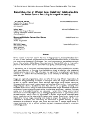 T. M. Shahriar Sazzad, Sabrin Islam, Mohammad Mahbubur Rahman Khan Mamun & Md. Zahid Hasan
International Journal of Image Processing (IJIP), Volume (7): Issue (1): 2013 90
Establishment of an Efficient Color Model from Existing Models
for Better Gamma Encoding In Image Processing
T. M. Shahriar Sazzad tss5standrews@gmail.com
Department of Computer Science
University of St Andrews
St Andrews, UK
Sabrin Islam islamsabrin@yahoo.com
Department of Computer Science
American International University Bangladesh
Dhaka,Bangladesh
Mohammad Mahbubur Rahman Khan Mamun siha24@gmail.com
EEE, BUET
Dhaka, Bangladesh
Md. Zahid Hasan hasan.ice@gmail.com
Lecturer, Dept. of CSE
Green University
Dhaka,Bangladesh
Abstract
Human vision is an important factor in the areas of image processing. Research has been done
for years to make automatic image processing but still human intervention can not be denied and
thus better human intervention is necessary. Two most important points are required to improve
human vision which are light and color. Gamma encoder is the one which helps to improve the
properties of human vision and thus to maintain visual quality gamma encoding is necessary.
It is to mention that all through the computer graphics RGB (Red, Green, and Blue) color space is
vastly used. Moreover, for computer graphics RGB color space is called the most established
choice to acquire desired color. RGB color space has a great effort on simplifying the design and
architecture of a system. However, RGB struggles to deal efficiently for the images those belong
to the real-world.
Images are captured using cameras, videos and other devices using different magnifications. In
most cases during processing, in compare to the original outlook the images appear either dark
or bright in contrast. Human vision affects and thus poor quality image analysis may occur.
Consequently this poor manual image analysis may have huge difference from the computational
image analysis outcome. Question may arise here why we will use gamma encoding when
histogram equalization or histogram normalization can enhance images. Enhancing images does
not improve human visualization quality all the time because sometimes it brightens the image
quality when it is needed to darken and vice-versa. Human vision reflects under universal
illumination environment (not pitch black or blindingly bright) thus follows an approximate gamma
or power function. Hence, this is not a good idea to brighten images all the time when better
human visualization can be obtained while darkening the images. Better human visualization is
important for manual image processing which leads to compare the outcome with the semi-
automated or automated one. Considering the importance of gamma encoding in image
processing we propose an efficient color model which will help to improve visual quality for
manual processing as well as will lead analyzers to analyze images automatically for comparison
and testing purpose.
 