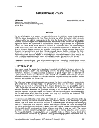 AA Somaie
International Journal of Image Processing (IJIP), Volume (7) : Issue (3) : 2013 266
Satellite Imaging System
AA Somaie aasomaia@cba.edu.sa
Management Information Systems
University of Business and Technology UBT,
Jeddah, KSA
Abstract
The aim of this paper is to present the essential elements of the electro-optical imaging system
EOIS for space applications and how these elements can affect its function. After designing
a spacecraft for low orbiting missions during day time, the design of an electro-imaging system
becomes an important part in the satellite because the satellite will be able to take images of the
regions of interest. An example of an electro-optical satellite imaging system will be presented
through this paper where some restrictions have to be considered during the design process.
Based on the optics principals and ray tracing techniques the dimensions of lenses and CCD
(Charge Coupled Device) detector are changed matching the physical satellite requirements.
However, many experiments were done in the physics lab to prove that the resizing of the electro
optical elements of the imaging system does not affect the imaging mission configuration. The
procedures used to measure the field of view and ground resolution will be discussed through this
work. Examples of satellite images will be illustrated to show the ground resolution effects.
Keywords: Satellite Images, Digital Image Processing, Space Technology, Electro-optical Sensors.
1. INTRODUCTION
From many years, the researchers have been interested in the field of imaging detectors like
solid-state detectors, CCDs and non-imaging sensors like photo-emissive detectors, image
intensifiers. However, in reconnaissance applications a good imagery can be obtained with
a photographic camera (panchromatic) under almost any condition clear enough for flying
photographic mission at different altitudes. Most of these imaging systems are used with different
platforms like airplanes and spacecrafts.
The difference between the photographic camera and the electro-optical imaging system is the
light sensor and the storage media. The photographic films have the major advantage of
simplicity and low cost, in comparison to other imaging detectors. They can be used for imaging
a very large angle of view with very high resolution, so its capability is not yet matched by
electronic detectors. However, the quantitive accuracy is not as good as that achieved with
electronic sensors. This is because the blackening of the film is nonlinear with integrated radiation
flux. In applications where quantitive accuracy and very high sensitivity are important, CCD
sensors are used instead of photographic cameras.
Two-dimensional solid-state sensor arrays as CCDs can be used for visible, ultraviolet and x-ray
detection, although the devices must be especially prepared for use in the wavelength range of
interest. The CCDs arrays are available in format of 4096x4096 pixels and with pixel sizes ranging
from about 30 microns to as small as 7 microns. For imaging satellites, the critical requirement for
any optical system is to have an imaging system, which will capture images to the earth at different
altitudes (150 to 800 kilometers) and during different times (day or day and night). The current
generation of electro-optical imaging system uses large scale of framing focal plane arrays sensors.
The new products of the imaging systems can be used for visible or infrared imaging alone, or for
dual spectral band (visible and IR) operation. Although the imaging systems have better than 0.5
 