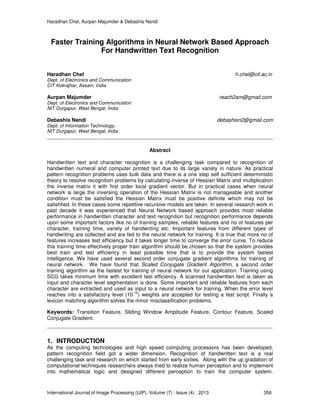 Haradhan Chel, Aurpan Majumder & Debashis Nandi
International Journal of Image Processing (IJIP), Volume (7) : Issue (4) : 2013 358
Faster Training Algorithms in Neural Network Based Approach
For Handwritten Text Recognition
Haradhan Chel h.chel@cit.ac.in
Dept. of Electronics and Communication
CIT Kokrajhar, Assam, India
Aurpan Majumder reach2am@gmail.com
Dept. of Electronics and Communication
NIT Durgapur, West Bengal, India
Debashis Nandi debashisn2@gmail.com
Dept. of Information Technology,
NIT Durgapur, West Bengal, India
Abstract
Handwritten text and character recognition is a challenging task compared to recognition of
handwritten numeral and computer printed text due to its large variety in nature. As practical
pattern recognition problems uses bulk data and there is a one step self sufficient deterministic
theory to resolve recognition problems by calculating inverse of Hessian Matrix and multiplication
the inverse matrix it with first order local gradient vector. But in practical cases when neural
network is large the inversing operation of the Hessian Matrix is not manageable and another
condition must be satisfied the Hessian Matrix must be positive definite which may not be
satishfied. In these cases some repetitive recursive models are taken. In several research work in
past decade it was experienced that Neural Network based approach provides most reliable
performance in handwritten character and text recognition but recognition performance depends
upon some important factors like no of training samples, reliable features and no of features per
character, training time, variety of handwriting etc. Important features from different types of
handwriting are collected and are fed to the neural network for training. It is true that more no of
features increases test efficiency but it takes longer time to converge the error curve. To reduce
this training time effectively proper train algorithm should be chosen so that the system provides
best train and test efficiency in least possible time that is to provide the system fastest
intelligence. We have used several second order conjugate gradient algorithms for training of
neural network. We have found that Scaled Conjugate Gradient Algorithm, a second order
training algorithm as the fastest for training of neural network for our application. Training using
SCG takes minimum time with excellent test efficiency. A scanned handwritten text is taken as
input and character level segmentation is done. Some important and reliable features from each
character are extracted and used as input to a neural network for training. When the error level
reaches into a satisfactory level (10
-12
) weights are accepted for testing a test script. Finally a
lexicon matching algorithm solves the minor misclassification problems.
Keywords: Transition Feature, Sliding Window Amplitude Feature, Contour Feature, Scaled
Conjugate Gradient.
1. INTRODUCTION
As the computing technologies and high speed computing processors has been developed,
pattern recognition field got a wider dimension. Recognition of handwritten text is a real
challenging task and research on which started from early sixties. Along with the up gradation of
computational techniques researchers always tried to realize human perception and to implement
into mathematical logic and designed different perception to train the computer system.
 