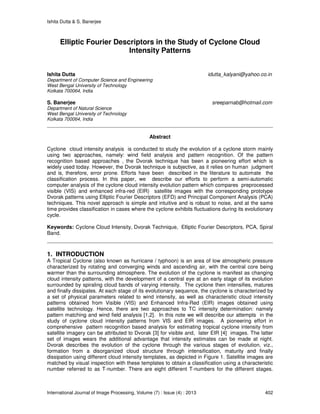 Ishita Dutta & S. Banerjee
International Journal of Image Processing, Volume (7) : Issue (4) : 2013 402
Elliptic Fourier Descriptors in the Study of Cyclone Cloud
Intensity Patterns
Ishita Dutta idutta_kalyani@yahoo.co.in
Department of Computer Science and Engineering
West Bengal University of Technology
Kolkata 700064, India
S. Banerjee sreeparnab@hotmail.com
Department of Natural Science
West Bengal University of Technology
Kolkata 700064, India
Abstract
Cyclone cloud intensity analysis is conducted to study the evolution of a cyclone storm mainly
using two approaches, namely: wind field analysis and pattern recognition. Of the pattern
recognition based approaches , the Dvorak technique has been a pioneering effort which is
widely used today. However, the Dvorak technique is subjective, as it relies on human judgment
and is, therefore, error prone. Efforts have been described in the literature to automate the
classification process. In this paper, we describe our efforts to perform a semi-automatic
computer analysis of the cyclone cloud intensity evolution pattern which compares preprocessed
visible (VIS) and enhanced infra-red (EIR) satellite images with the corresponding prototype
Dvorak patterns using Elliptic Fourier Descriptors (EFD) and Principal Component Analysis (PCA)
techniques. This novel approach is simple and intuitive and is robust to noise, and at the same
time provides classification in cases where the cyclone exhibits fluctuations during its evolutionary
cycle.
Keywords: Cyclone Cloud Intensity, Dvorak Technique, Elliptic Fourier Descriptors, PCA, Spiral
Band.
1. INTRODUCTION
A Tropical Cyclone (also known as hurricane / typhoon) is an area of low atmospheric pressure
characterized by rotating and converging winds and ascending air, with the central core being
warmer than the surrounding atmosphere. The evolution of the cyclone is manifest as changing
cloud intensity patterns, with the development of a central eye at an early stage of its evolution
surrounded by spiraling cloud bands of varying intensity. The cyclone then intensifies, matures
and finally dissipates. At each stage of its evolutionary sequence, the cyclone is characterized by
a set of physical parameters related to wind intensity, as well as characteristic cloud intensity
patterns obtained from Visible (VIS) and Enhanced Infra-Red (EIR) images obtained using
satellite technology. Hence, there are two approaches to TC intensity determination: namely
pattern matching and wind field analysis [1,2]. In this note we will describe our attempts in the
study of cyclone cloud intensity patterns from VIS and EIR images. A pioneering effort in
comprehensive pattern recognition based analysis for estimating tropical cyclone intensity from
satellite imagery can be attributed to Dvorak [3] for visible and, later EIR [4] images. The latter
set of images wears the additional advantage that intensity estimates can be made at night.
Dvorak describes the evolution of the cyclone through the various stages of evolution, viz.,
formation from a disorganized cloud structure through intensification, maturity and finally
dissipation using different cloud intensity templates, as depicted in Figure 1. Satellite images are
matched by visual inspection with these templates to obtain a classification using a characteristic
number referred to as T-number. There are eight different T-numbers for the different stages.
 