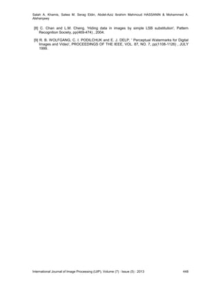 Salah A. Khamis, Salwa M. Serag Eldin, Abdel-Aziz Ibrahim Mahmoud HASSANIN & Mohammed A.
Alsharqawy
International Journal of Image Processing (IJIP), Volume (7) : Issue (5) : 2013 448
[8] C. Chan and L.M. Cheng, 'Hiding data in images by simple LSB substitution', Pattern
Recognition Society, pp(469-474) , 2004.
[9] R. B. WOLFGANG, C. I. PODILCHUK and E. J. DELP, ' Perceptual Watermarks for Digital
Images and Video', PROCEEDINGS OF THE IEEE, VOL. 87, NO. 7, pp(1108-1126) , JULY
1999.
 