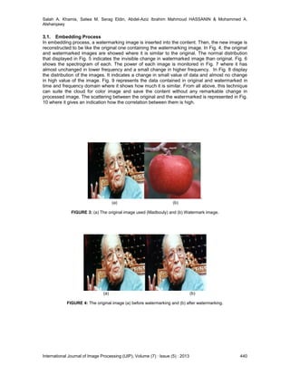 Salah A. Khamis, Salwa M. Serag Eldin, Abdel-Aziz Ibrahim Mahmoud HASSANIN & Mohammed A.
Alsharqawy
International Journal of Image Processing (IJIP), Volume (7) : Issue (5) : 2013 440
3.1. Embedding Process
In embedding process, a watermarking image is inserted into the content. Then, the new image is
reconstructed to be like the original one containing the watermarking image. In Fig. 4, the original
and watermarked images are showed where it is similar to the original. The normal distribution
that displayed in Fig. 5 indicates the invisible change in watermarked image than original. Fig. 6
shows the spectrogram of each. The power of each image is monitored in Fig. 7 where it has
almost unchanged in lower frequency and a small change in higher frequency. In Fig. 8 display
the distribution of the images. It indicates a change in small value of data and almost no change
in high value of the image. Fig. 9 represents the data contained in original and watermarked in
time and frequency domain where it shows how much it is similar. From all above, this technique
can suite the cloud for color image and save the content without any remarkable change in
processed image. The scattering between the original and the watermarked is represented in Fig.
10 where it gives an indication how the correlation between them is high.
.
(a) (b)
FIGURE 3: (a) The original image used (Madbouly) and (b) Watermark image.
(a) (b)
FIGURE 4: The original image (a) before watermarking and (b) after watermarking.
 