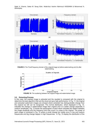 Salah A. Khamis, Salwa M. Serag Eldin, Abdel-Aziz Ibrahim Mahmoud HASSANIN & Mohammed A.
Alsharqawy
International Journal of Image Processing (IJIP), Volume (7) : Issue (5) : 2013 443
(a)
(b)
FIGURE 9: The Time/Frequency domain of the original image (a) before watermarking and (b) after
watermarking.
FIGURE 10: The scattering between the original image and watermarked image.
3.2. Extracting Process
In this case, the inserted image is extracted and the resulted is compared with the original to
determine the best algorithm that suit the cloud and give high performance. In Fig. 11, the original
and extracted watermark images are showed where extracted has distinguishable change from
the original but still can be recognized. The normal distribution, which displayed in Fig. 12,
indicates the change in watermarked image than original and it is visible change especially in
medium amplitudes. Fig. 13 shows the spectrogram of each which indicates the relation between
the image amplitude and the frequency and how much it is close to the original. The power of
each image is monitored in Fig. 14 where a small change but visible occur in low and medium
frequencies and big change happen in high frequencies. In Fig. 15 display the distribution of the
 