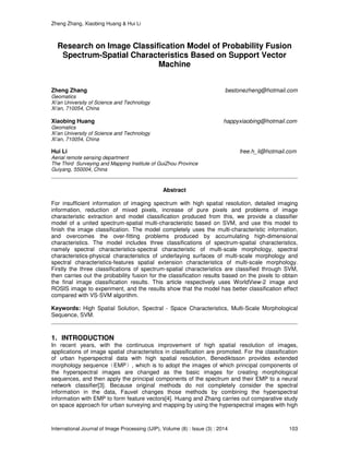 Zheng Zhang, Xiaobing Huang & Hui Li
International Journal of Image Processing (IJIP), Volume (8) : Issue (3) : 2014 103
Research on Image Classification Model of Probability Fusion
Spectrum-Spatial Characteristics Based on Support Vector
Machine
Zheng Zhang bestonezheng@hotmail.com
Geomatics
Xi’an University of Science and Technology
Xi’an, 710054, China
Xiaobing Huang happyxiaobing@hotmail.com
Geomatics
Xi’an University of Science and Technology
Xi’an, 710054, China
Hui Li free.h_li@hotmail.com
Aerial remote sensing department
The Third Surveying and Mapping Institute of GuiZhou Province
Guiyang, 550004, China
Abstract
For insufficient information of imaging spectrum with high spatial resolution, detailed imaging
information, reduction of mixed pixels, increase of pure pixels and problems of image
characteristic extraction and model classification produced from this, we provide a classifier
model of a united spectrum-spatial multi-characteristic based on SVM, and use this model to
finish the image classification. The model completely uses the multi-characteristic information,
and overcomes the over-fitting problems produced by accumulating high-dimensional
characteristics. The model includes three classifications of spectrum-spatial characteristics,
namely spectral characteristics-spectral characteristic of multi-scale morphology, spectral
characteristics-physical characteristics of underlaying surfaces of multi-scale morphology and
spectral characteristics-features spatial extension characteristics of multi-scale morphology.
Firstly the three classifications of spectrum-spatial characteristics are classified through SVM,
then carries out the probability fusion for the classification results based on the pixels to obtain
the final image classification results. This article respectively uses WorldView-2 image and
ROSIS image to experiment, and the results show that the model has better classification effect
compared with VS-SVM algorithm.
Keywords: High Spatial Solution, Spectral - Space Characteristics, Multi-Scale Morphological
Sequence, SVM.
1. INTRODUCTION
In recent years, with the continuous improvement of high spatial resolution of images,
applications of image spatial characteristics in classification are promoted. For the classification
of urban hyperspectral data with high spatial resolution, Benediktsson provides extended
morphology sequence（EMP）, which is to adopt the images of which principal components of
the hyperspectral images are changed as the basic images for creating morphological
sequences, and then apply the principal components of the spectrum and their EMP to a neural
network classifier[3]. Because original methods do not completely consider the spectral
information in the data, Fauvel changes those methods by combining the hyperspectral
information with EMP to form feature vectors[4]. Huang and Zhang carries out comparative study
on space approach for urban surveying and mapping by using the hyperspectral images with high
 