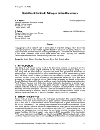 R. R. Aparna & R. Radha
International Journal of Image Processing (IJIP), Volume (8) : Issue (4) : 2014 178
Script Identification In Trilingual Indian Documents
R. R. Aparna skandhur@gmail.com
Research Department of computer Science
S.D.N.B.Vaishnav college
AFF. Madras University
Chennai, 600043, India
R. Radha radhasundar1993@gmail.com
Research Department of computer Science
S.D.N.B.Vaishnav college
AFF. Madras University
Chennai, 600043, India
Abstract
This paper presents a research work in identification of script from trilingual Indian documents.
This paper proposes a classification algorithm based on structural and contour features. The
proposed system identifies the script of languages like English, Tamil and Hindi. 300 word images
of the above mentioned three scripts were tested and 98.6% accuracy was obtained.
Performance comparison with various existing methods is discussed.
Keywords: Script, Dilation, Boundary, Centroid, Zone, Blob, Bounding Box.
1. INTRODUCTION
India being a multi-lingual country, most of the documents contains two (bilingual) or three
language (trilingual) scripts. English and Hindi are the most prevalent language being used in
India along with the state language. Important documents like, government documents and
question papers of every state contains two or three languages. Scrip is referred as the graphics
part of the writing system. The writing style and the characters are combined in the script class. A
script can be used by only one language or many languages. Indian and South East Asian
languages are based on Brahmic scripts. North Indian languages are based on Devanagri,
Bengali, Manipuri, Gurumukhi, Gujarati and Oriya scripts. South Indian languages are based on
Tamil, Telugu, Kannada and Malayalam scripts. Automatic identification of scripts is very
essential before feeding into multi-script optical character recognition (OCR) system. Many
methods exist in the literature for script identification. In section 2 existing methods in this field are
discussed. Properties of English, Hindi and Tamil are discussed in section 3. In section 4 the
proposed methodology is explained. Results and performance comparison with various existing
methods are detailed in section 5. Section 6 deals with the conclusion and future work.
2. LITERATURE SURVEY
Various methods exist in the literature for multi-script identification. The script identification is
performed in two ways as local approach and global approach. Identification of script at text line
level or word level or character level is defined as local approach. In global approach the entire
text block is considered [1]. The following methods identify multi-scripts at text line level. [2], [18]
used shape features, statistical features and Water Reservoir based features and classified using
a rule based classifier.[3] have used horizontal projection profile (HPP) and derived a rule based
classifier by calculating the threshold using the successive maxima. Structural features, K-
Nearest Neighbour (KNN) and support vector Machine (SVM) was used by [4] for classification.
Profile based features were used by [5] and classified using KNN. Structural, topological, contour
and Water Reservoir based features were used by [6] and classified using rule based classifier.
 