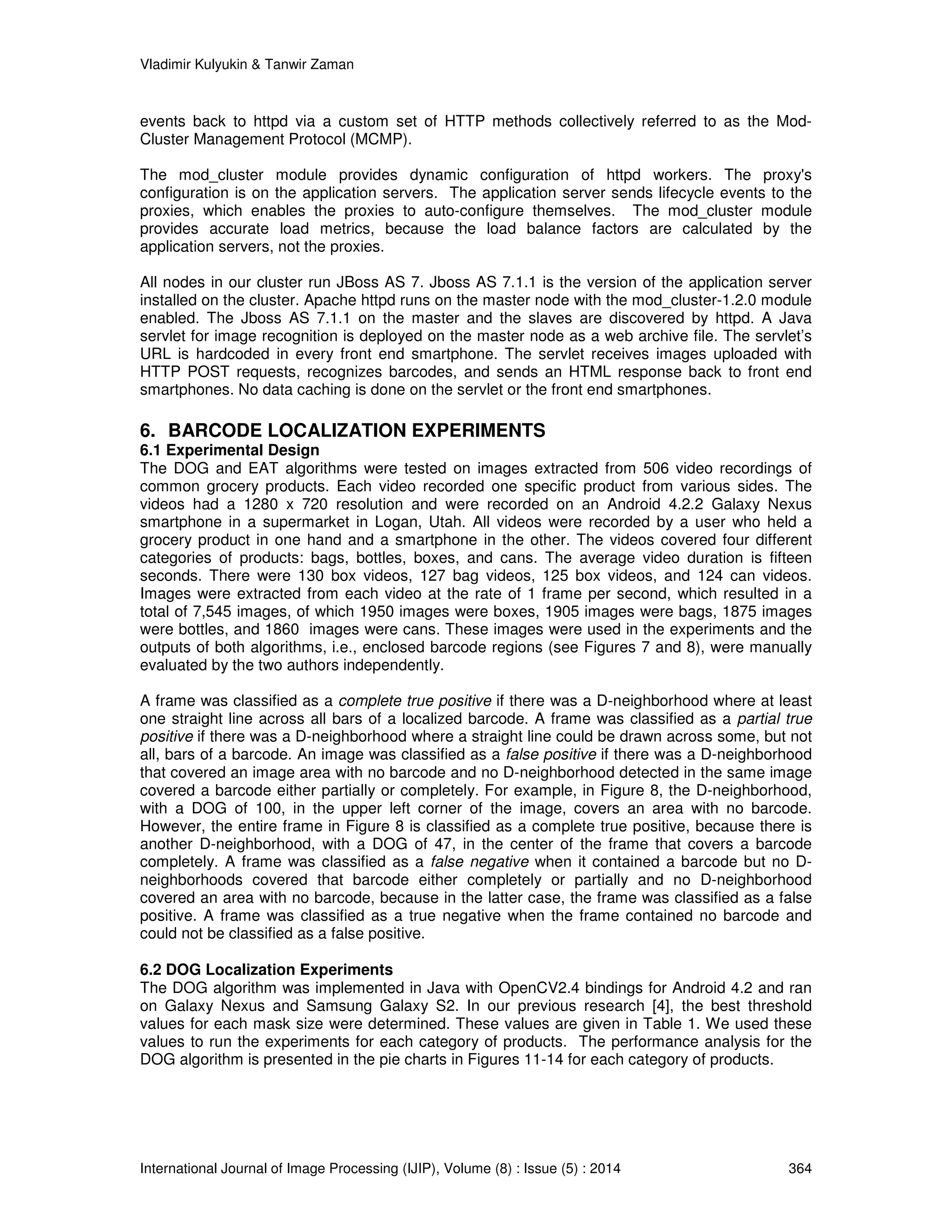 Vladimir Kulyukin  Tanwir Zaman 
events back to httpd via a custom set of HTTP methods collectively referred to as the Mod- 
Cluster Management Protocol (MCMP). 
The mod_cluster module provides dynamic configuration of httpd workers. The proxy's 
configuration is on the application servers. The application server sends lifecycle events to the 
proxies, which enables the proxies to auto-configure themselves. The mod_cluster module 
provides accurate load metrics, because the load balance factors are calculated by the 
application servers, not the proxies. 
All nodes in our cluster run JBoss AS 7. Jboss AS 7.1.1 is the version of the application server 
installed on the cluster. Apache httpd runs on the master node with the mod_cluster-1.2.0 module 
enabled. The Jboss AS 7.1.1 on the master and the slaves are discovered by httpd. A Java 
servlet for image recognition is deployed on the master node as a web archive file. The servlet’s 
URL is hardcoded in every front end smartphone. The servlet receives images uploaded with 
HTTP POST requests, recognizes barcodes, and sends an HTML response back to front end 
smartphones. No data caching is done on the servlet or the front end smartphones. 
6. BARCODE LOCALIZATION EXPERIMENTS 
6.1 Experimental Design 
The DOG and EAT algorithms were tested on images extracted from 506 video recordings of 
common grocery products. Each video recorded one specific product from various sides. The 
videos had a 1280 x 720 resolution and were recorded on an Android 4.2.2 Galaxy Nexus 
smartphone in a supermarket in Logan, Utah. All videos were recorded by a user who held a 
grocery product in one hand and a smartphone in the other. The videos covered four different 
categories of products: bags, bottles, boxes, and cans. The average video duration is fifteen 
seconds. There were 130 box videos, 127 bag videos, 125 box videos, and 124 can videos. 
Images were extracted from each video at the rate of 1 frame per second, which resulted in a 
total of 7,545 images, of which 1950 images were boxes, 1905 images were bags, 1875 images 
were bottles, and 1860 images were cans. These images were used in the experiments and the 
outputs of both algorithms, i.e., enclosed barcode regions (see Figures 7 and 8), were manually 
evaluated by the two authors independently. 
A frame was classified as a complete true positive if there was a D-neighborhood where at least 
one straight line across all bars of a localized barcode. A frame was classified as a partial true 
positive if there was a D-neighborhood where a straight line could be drawn across some, but not 
all, bars of a barcode. An image was classified as a false positive if there was a D-neighborhood 
that covered an image area with no barcode and no D-neighborhood detected in the same image 
covered a barcode either partially or completely. For example, in Figure 8, the D-neighborhood, 
with a DOG of 100, in the upper left corner of the image, covers an area with no barcode. 
However, the entire frame in Figure 8 is classified as a complete true positive, because there is 
another D-neighborhood, with a DOG of 47, in the center of the frame that covers a barcode 
completely. A frame was classified as a false negative when it contained a barcode but no D-neighborhoods 
covered that barcode either completely or partially and no D-neighborhood 
covered an area with no barcode, because in the latter case, the frame was classified as a false 
positive. A frame was classified as a true negative when the frame contained no barcode and 
could not be classified as a false positive. 
6.2 DOG Localization Experiments 
The DOG algorithm was implemented in Java with OpenCV2.4 bindings for Android 4.2 and ran 
on Galaxy Nexus and Samsung Galaxy S2. In our previous research [4], the best threshold 
values for each mask size were determined. These values are given in Table 1. We used these 
values to run the experiments for each category of products. The performance analysis for the 
DOG algorithm is presented in the pie charts in Figures 11-14 for each category of products. 
International Journal of Image Processing (IJIP), Volume (8) : Issue (5) : 2014 364 
 
