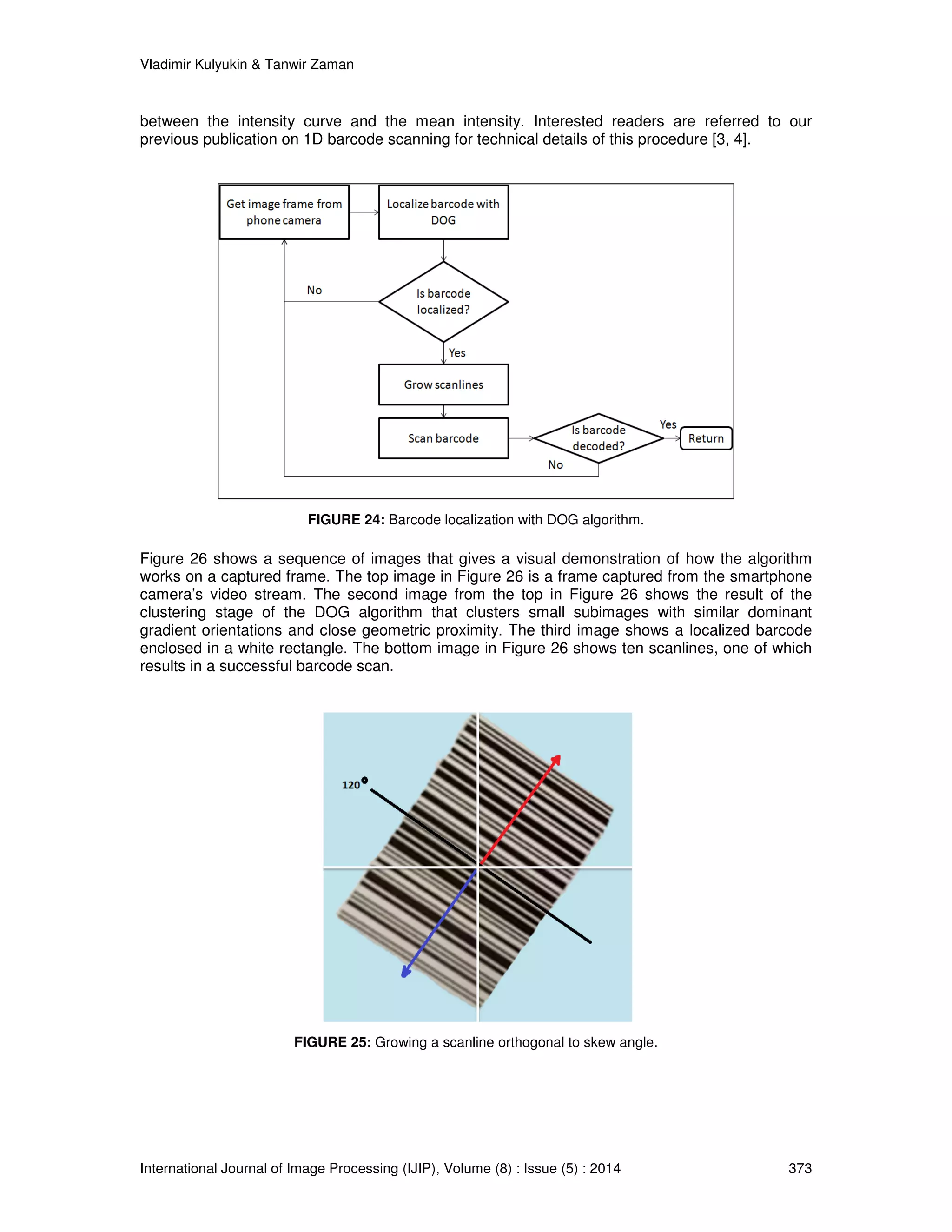 Vladimir Kulyukin  Tanwir Zaman 
between the intensity curve and the mean intensity. Interested readers are referred to our 
previous publication on 1D barcode scanning for technical details of this procedure [3, 4]. 
FIGURE 24: Barcode localization with DOG algorithm. 
Figure 26 shows a sequence of images that gives a visual demonstration of how the algorithm 
works on a captured frame. The top image in Figure 26 is a frame captured from the smartphone 
camera’s video stream. The second image from the top in Figure 26 shows the result of the 
clustering stage of the DOG algorithm that clusters small subimages with similar dominant 
gradient orientations and close geometric proximity. The third image shows a localized barcode 
enclosed in a white rectangle. The bottom image in Figure 26 shows ten scanlines, one of which 
results in a successful barcode scan. 
FIGURE 25: Growing a scanline orthogonal to skew angle. 
International Journal of Image Processing (IJIP), Volume (8) : Issue (5) : 2014 373 
 