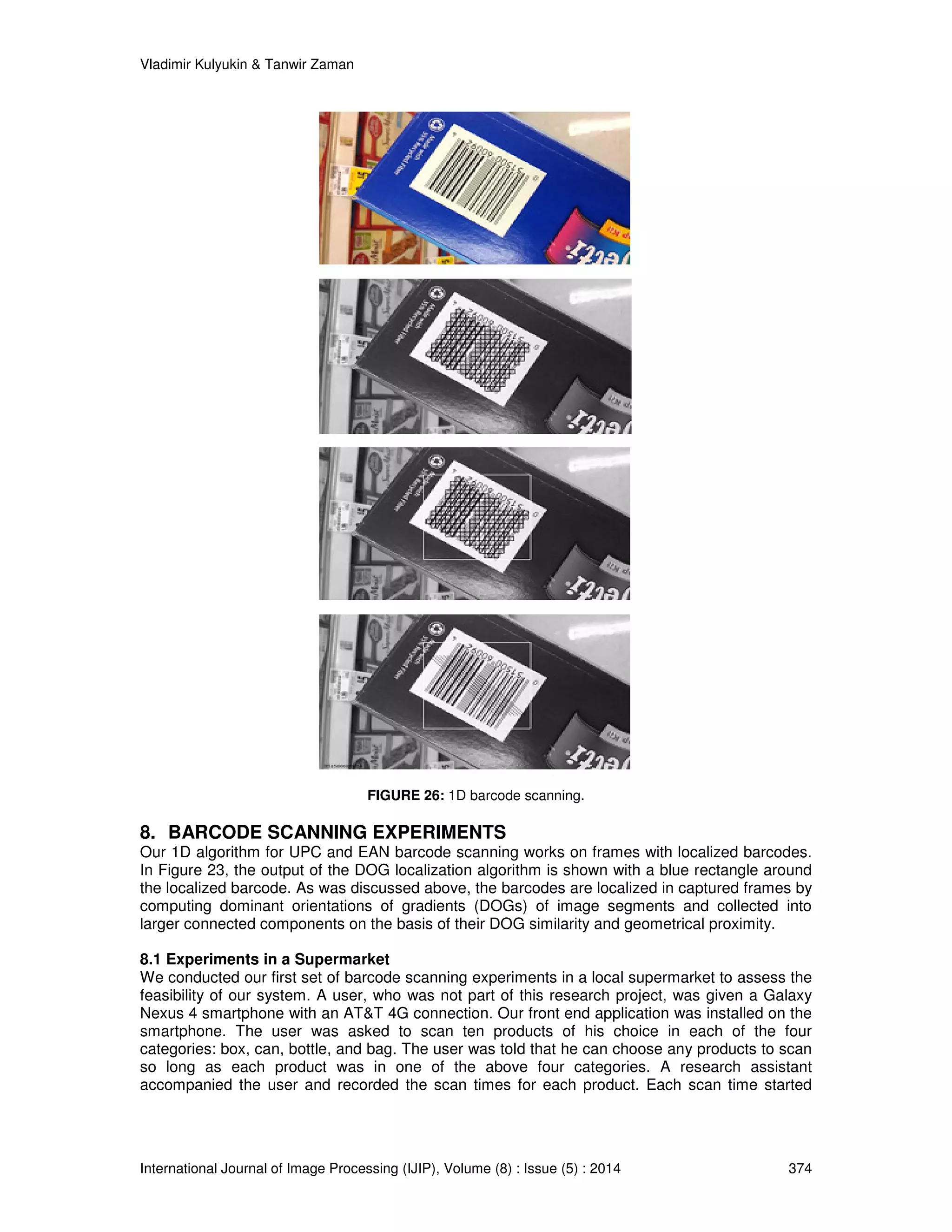 Vladimir Kulyukin  Tanwir Zaman 
FIGURE 26: 1D barcode scanning. 
8. BARCODE SCANNING EXPERIMENTS 
Our 1D algorithm for UPC and EAN barcode scanning works on frames with localized barcodes. 
In Figure 23, the output of the DOG localization algorithm is shown with a blue rectangle around 
the localized barcode. As was discussed above, the barcodes are localized in captured frames by 
computing dominant orientations of gradients (DOGs) of image segments and collected into 
larger connected components on the basis of their DOG similarity and geometrical proximity. 
8.1 Experiments in a Supermarket 
We conducted our first set of barcode scanning experiments in a local supermarket to assess the 
feasibility of our system. A user, who was not part of this research project, was given a Galaxy 
Nexus 4 smartphone with an ATT 4G connection. Our front end application was installed on the 
smartphone. The user was asked to scan ten products of his choice in each of the four 
categories: box, can, bottle, and bag. The user was told that he can choose any products to scan 
so long as each product was in one of the above four categories. A research assistant 
accompanied the user and recorded the scan times for each product. Each scan time started 
International Journal of Image Processing (IJIP), Volume (8) : Issue (5) : 2014 374 
 
