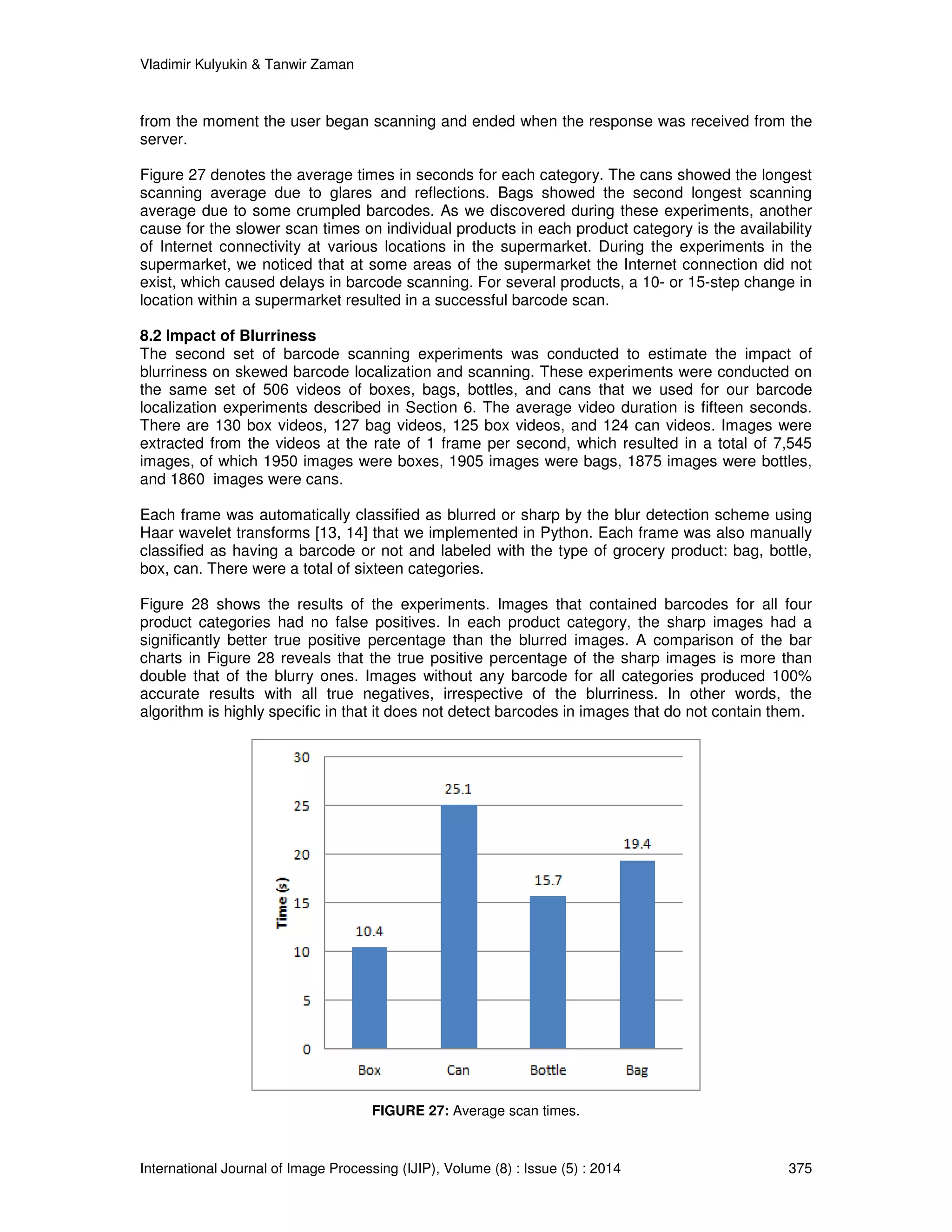 Vladimir Kulyukin  Tanwir Zaman 
from the moment the user began scanning and ended when the response was received from the 
server. 
Figure 27 denotes the average times in seconds for each category. The cans showed the longest 
scanning average due to glares and reflections. Bags showed the second longest scanning 
average due to some crumpled barcodes. As we discovered during these experiments, another 
cause for the slower scan times on individual products in each product category is the availability 
of Internet connectivity at various locations in the supermarket. During the experiments in the 
supermarket, we noticed that at some areas of the supermarket the Internet connection did not 
exist, which caused delays in barcode scanning. For several products, a 10- or 15-step change in 
location within a supermarket resulted in a successful barcode scan. 
8.2 Impact of Blurriness 
The second set of barcode scanning experiments was conducted to estimate the impact of 
blurriness on skewed barcode localization and scanning. These experiments were conducted on 
the same set of 506 videos of boxes, bags, bottles, and cans that we used for our barcode 
localization experiments described in Section 6. The average video duration is fifteen seconds. 
There are 130 box videos, 127 bag videos, 125 box videos, and 124 can videos. Images were 
extracted from the videos at the rate of 1 frame per second, which resulted in a total of 7,545 
images, of which 1950 images were boxes, 1905 images were bags, 1875 images were bottles, 
and 1860 images were cans. 
Each frame was automatically classified as blurred or sharp by the blur detection scheme using 
Haar wavelet transforms [13, 14] that we implemented in Python. Each frame was also manually 
classified as having a barcode or not and labeled with the type of grocery product: bag, bottle, 
box, can. There were a total of sixteen categories. 
Figure 28 shows the results of the experiments. Images that contained barcodes for all four 
product categories had no false positives. In each product category, the sharp images had a 
significantly better true positive percentage than the blurred images. A comparison of the bar 
charts in Figure 28 reveals that the true positive percentage of the sharp images is more than 
double that of the blurry ones. Images without any barcode for all categories produced 100% 
accurate results with all true negatives, irrespective of the blurriness. In other words, the 
algorithm is highly specific in that it does not detect barcodes in images that do not contain them. 
FIGURE 27: Average scan times. 
International Journal of Image Processing (IJIP), Volume (8) : Issue (5) : 2014 375 
 