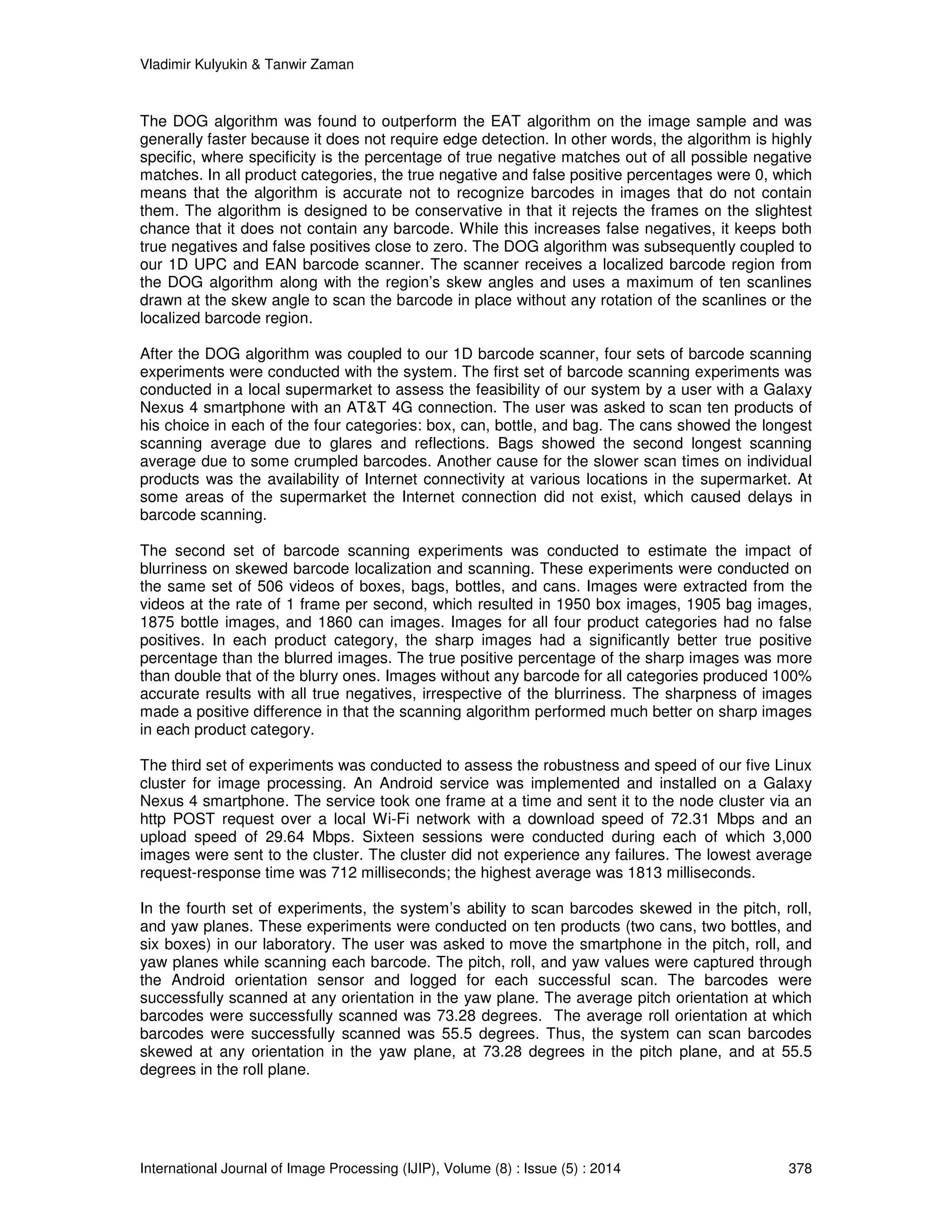 Vladimir Kulyukin  Tanwir Zaman 
The DOG algorithm was found to outperform the EAT algorithm on the image sample and was 
generally faster because it does not require edge detection. In other words, the algorithm is highly 
specific, where specificity is the percentage of true negative matches out of all possible negative 
matches. In all product categories, the true negative and false positive percentages were 0, which 
means that the algorithm is accurate not to recognize barcodes in images that do not contain 
them. The algorithm is designed to be conservative in that it rejects the frames on the slightest 
chance that it does not contain any barcode. While this increases false negatives, it keeps both 
true negatives and false positives close to zero. The DOG algorithm was subsequently coupled to 
our 1D UPC and EAN barcode scanner. The scanner receives a localized barcode region from 
the DOG algorithm along with the region’s skew angles and uses a maximum of ten scanlines 
drawn at the skew angle to scan the barcode in place without any rotation of the scanlines or the 
localized barcode region. 
After the DOG algorithm was coupled to our 1D barcode scanner, four sets of barcode scanning 
experiments were conducted with the system. The first set of barcode scanning experiments was 
conducted in a local supermarket to assess the feasibility of our system by a user with a Galaxy 
Nexus 4 smartphone with an ATT 4G connection. The user was asked to scan ten products of 
his choice in each of the four categories: box, can, bottle, and bag. The cans showed the longest 
scanning average due to glares and reflections. Bags showed the second longest scanning 
average due to some crumpled barcodes. Another cause for the slower scan times on individual 
products was the availability of Internet connectivity at various locations in the supermarket. At 
some areas of the supermarket the Internet connection did not exist, which caused delays in 
barcode scanning. 
The second set of barcode scanning experiments was conducted to estimate the impact of 
blurriness on skewed barcode localization and scanning. These experiments were conducted on 
the same set of 506 videos of boxes, bags, bottles, and cans. Images were extracted from the 
videos at the rate of 1 frame per second, which resulted in 1950 box images, 1905 bag images, 
1875 bottle images, and 1860 can images. Images for all four product categories had no false 
positives. In each product category, the sharp images had a significantly better true positive 
percentage than the blurred images. The true positive percentage of the sharp images was more 
than double that of the blurry ones. Images without any barcode for all categories produced 100% 
accurate results with all true negatives, irrespective of the blurriness. The sharpness of images 
made a positive difference in that the scanning algorithm performed much better on sharp images 
in each product category. 
The third set of experiments was conducted to assess the robustness and speed of our five Linux 
cluster for image processing. An Android service was implemented and installed on a Galaxy 
Nexus 4 smartphone. The service took one frame at a time and sent it to the node cluster via an 
http POST request over a local Wi-Fi network with a download speed of 72.31 Mbps and an 
upload speed of 29.64 Mbps. Sixteen sessions were conducted during each of which 3,000 
images were sent to the cluster. The cluster did not experience any failures. The lowest average 
request-response time was 712 milliseconds; the highest average was 1813 milliseconds. 
In the fourth set of experiments, the system’s ability to scan barcodes skewed in the pitch, roll, 
and yaw planes. These experiments were conducted on ten products (two cans, two bottles, and 
six boxes) in our laboratory. The user was asked to move the smartphone in the pitch, roll, and 
yaw planes while scanning each barcode. The pitch, roll, and yaw values were captured through 
the Android orientation sensor and logged for each successful scan. The barcodes were 
successfully scanned at any orientation in the yaw plane. The average pitch orientation at which 
barcodes were successfully scanned was 73.28 degrees. The average roll orientation at which 
barcodes were successfully scanned was 55.5 degrees. Thus, the system can scan barcodes 
skewed at any orientation in the yaw plane, at 73.28 degrees in the pitch plane, and at 55.5 
degrees in the roll plane. 
International Journal of Image Processing (IJIP), Volume (8) : Issue (5) : 2014 378 
 