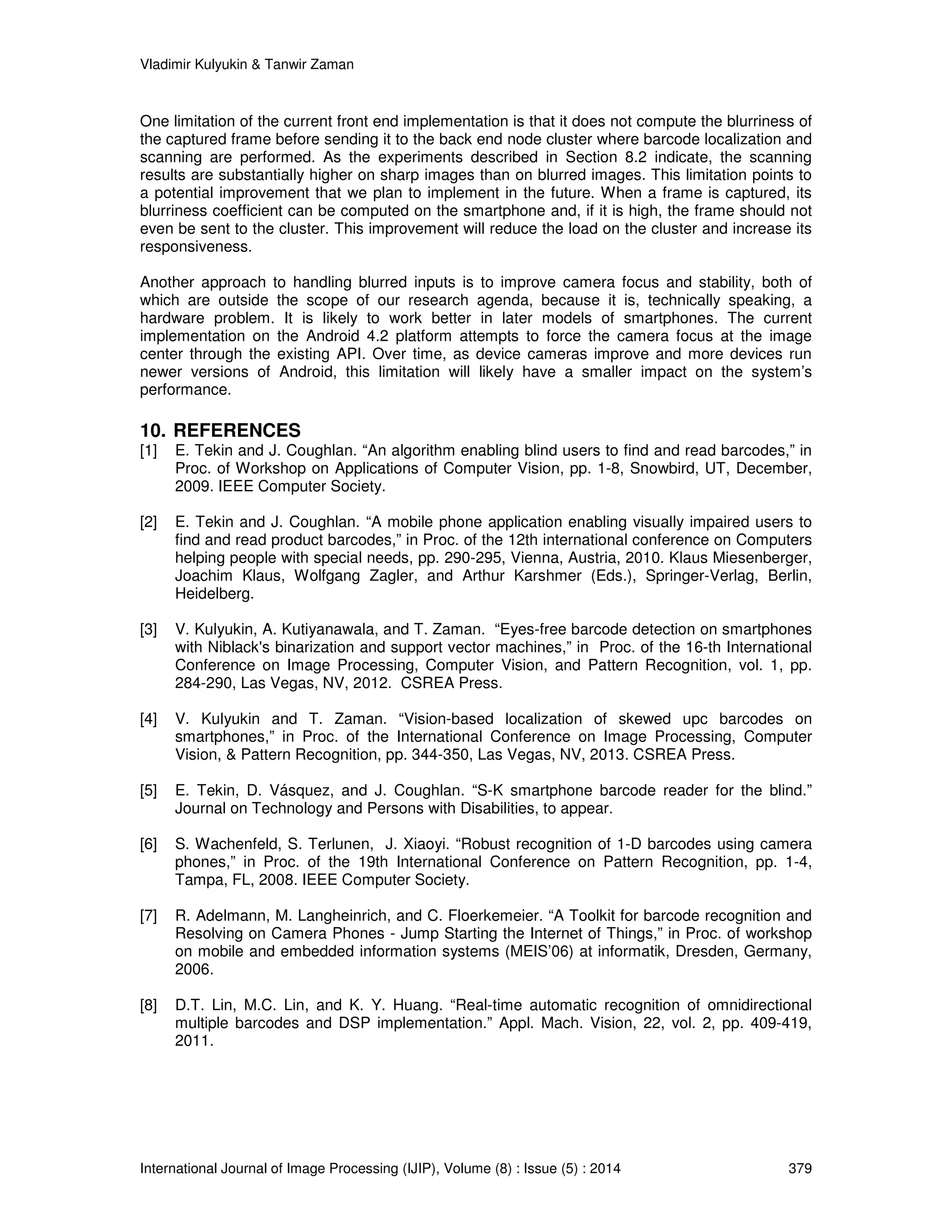 Vladimir Kulyukin  Tanwir Zaman 
One limitation of the current front end implementation is that it does not compute the blurriness of 
the captured frame before sending it to the back end node cluster where barcode localization and 
scanning are performed. As the experiments described in Section 8.2 indicate, the scanning 
results are substantially higher on sharp images than on blurred images. This limitation points to 
a potential improvement that we plan to implement in the future. When a frame is captured, its 
blurriness coefficient can be computed on the smartphone and, if it is high, the frame should not 
even be sent to the cluster. This improvement will reduce the load on the cluster and increase its 
responsiveness. 
Another approach to handling blurred inputs is to improve camera focus and stability, both of 
which are outside the scope of our research agenda, because it is, technically speaking, a 
hardware problem. It is likely to work better in later models of smartphones. The current 
implementation on the Android 4.2 platform attempts to force the camera focus at the image 
center through the existing API. Over time, as device cameras improve and more devices run 
newer versions of Android, this limitation will likely have a smaller impact on the system’s 
performance. 
10. REFERENCES 
[1] E. Tekin and J. Coughlan. “An algorithm enabling blind users to find and read barcodes,” in 
Proc. of Workshop on Applications of Computer Vision, pp. 1-8, Snowbird, UT, December, 
2009. IEEE Computer Society. 
[2] E. Tekin and J. Coughlan. “A mobile phone application enabling visually impaired users to 
find and read product barcodes,” in Proc. of the 12th international conference on Computers 
helping people with special needs, pp. 290-295, Vienna, Austria, 2010. Klaus Miesenberger, 
Joachim Klaus, Wolfgang Zagler, and Arthur Karshmer (Eds.), Springer-Verlag, Berlin, 
Heidelberg. 
[3] V. Kulyukin, A. Kutiyanawala, and T. Zaman. “Eyes-free barcode detection on smartphones 
with Niblack's binarization and support vector machines,” in Proc. of the 16-th International 
Conference on Image Processing, Computer Vision, and Pattern Recognition, vol. 1, pp. 
284-290, Las Vegas, NV, 2012. CSREA Press. 
[4] V. Kulyukin and T. Zaman. “Vision-based localization of skewed upc barcodes on 
smartphones,” in Proc. of the International Conference on Image Processing, Computer 
Vision,  Pattern Recognition, pp. 344-350, Las Vegas, NV, 2013. CSREA Press. 
[5] E. Tekin, D. Vásquez, and J. Coughlan. “S-K smartphone barcode reader for the blind.” 
Journal on Technology and Persons with Disabilities, to appear. 
[6] S. Wachenfeld, S. Terlunen, J. Xiaoyi. “Robust recognition of 1-D barcodes using camera 
phones,” in Proc. of the 19th International Conference on Pattern Recognition, pp. 1-4, 
Tampa, FL, 2008. IEEE Computer Society. 
[7] R. Adelmann, M. Langheinrich, and C. Floerkemeier. “A Toolkit for barcode recognition and 
Resolving on Camera Phones - Jump Starting the Internet of Things,” in Proc. of workshop 
on mobile and embedded information systems (MEIS’06) at informatik, Dresden, Germany, 
2006. 
[8] D.T. Lin, M.C. Lin, and K. Y. Huang. “Real-time automatic recognition of omnidirectional 
multiple barcodes and DSP implementation.” Appl. Mach. Vision, 22, vol. 2, pp. 409-419, 
2011. 
International Journal of Image Processing (IJIP), Volume (8) : Issue (5) : 2014 379 
 