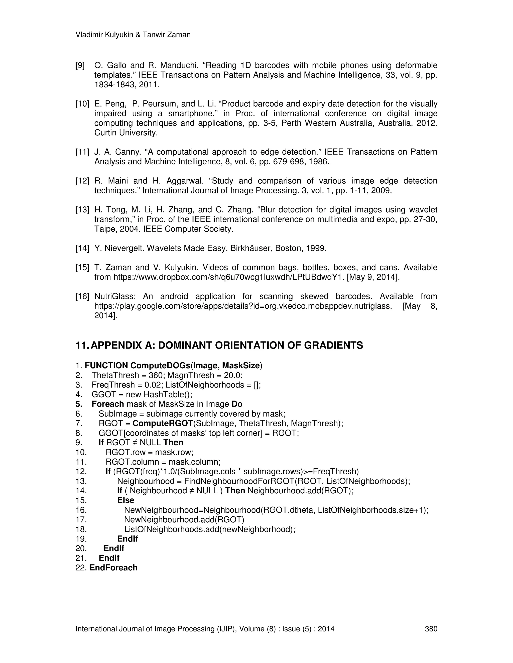Vladimir Kulyukin  Tanwir Zaman 
[9] O. Gallo and R. Manduchi. “Reading 1D barcodes with mobile phones using deformable 
templates.” IEEE Transactions on Pattern Analysis and Machine Intelligence, 33, vol. 9, pp. 
1834-1843, 2011. 
[10] E. Peng, P. Peursum, and L. Li. “Product barcode and expiry date detection for the visually 
impaired using a smartphone,” in Proc. of international conference on digital image 
computing techniques and applications, pp. 3-5, Perth Western Australia, Australia, 2012. 
Curtin University. 
[11] J. A. Canny. “A computational approach to edge detection.” IEEE Transactions on Pattern 
Analysis and Machine Intelligence, 8, vol. 6, pp. 679-698, 1986. 
[12] R. Maini and H. Aggarwal. “Study and comparison of various image edge detection 
techniques.” International Journal of Image Processing. 3, vol. 1, pp. 1-11, 2009. 
[13] H. Tong, M. Li, H. Zhang, and C. Zhang. “Blur detection for digital images using wavelet 
transform,” in Proc. of the IEEE international conference on multimedia and expo, pp. 27-30, 
Taipe, 2004. IEEE Computer Society. 
[14] Y. Nievergelt. Wavelets Made Easy. Birkhäuser, Boston, 1999. 
[15] T. Zaman and V. Kulyukin. Videos of common bags, bottles, boxes, and cans. Available 
from https://www.dropbox.com/sh/q6u70wcg1luxwdh/LPtUBdwdY1. [May 9, 2014]. 
[16] NutriGlass: An android application for scanning skewed barcodes. Available from 
https://play.google.com/store/apps/details?id=org.vkedco.mobappdev.nutriglass. [May 8, 
2014]. 
11. APPENDIX A: DOMINANT ORIENTATION OF GRADIENTS 
1. FUNCTION ComputeDOGs(Image, MaskSize) 
2. ThetaThresh = 360; MagnThresh = 20.0; 
3. FreqThresh = 0.02; ListOfNeighborhoods = []; 
4. GGOT = new HashTable(); 
5. Foreach mask of MaskSize in Image Do 
6. SubImage = subimage currently covered by mask; 
7. RGOT = ComputeRGOT(SubImage, ThetaThresh, MagnThresh); 
8. GGOT[coordinates of masks’ top left corner] = RGOT; 
9. If RGOT ≠ NULL Then 
10. RGOT.row = mask.row; 
11. RGOT.column = mask.column; 
12. If (RGOT(freq)*1.0/(SubImage.cols * subImage.rows)=FreqThresh) 
13. Neighbourhood = FindNeighbourhoodForRGOT(RGOT, ListOfNeighborhoods); 
14. If ( Neighbourhood ≠ NULL ) Then Neighbourhood.add(RGOT); 
15. Else 
16. NewNeighbourhood=Neighbourhood(RGOT.dtheta, ListOfNeighborhoods.size+1); 
17. NewNeighbourhood.add(RGOT) 
18. ListOfNeighborhoods.add(newNeighborhood); 
19. EndIf 
20. EndIf 
21. EndIf 
22. EndForeach 
International Journal of Image Processing (IJIP), Volume (8) : Issue (5) : 2014 380 
 