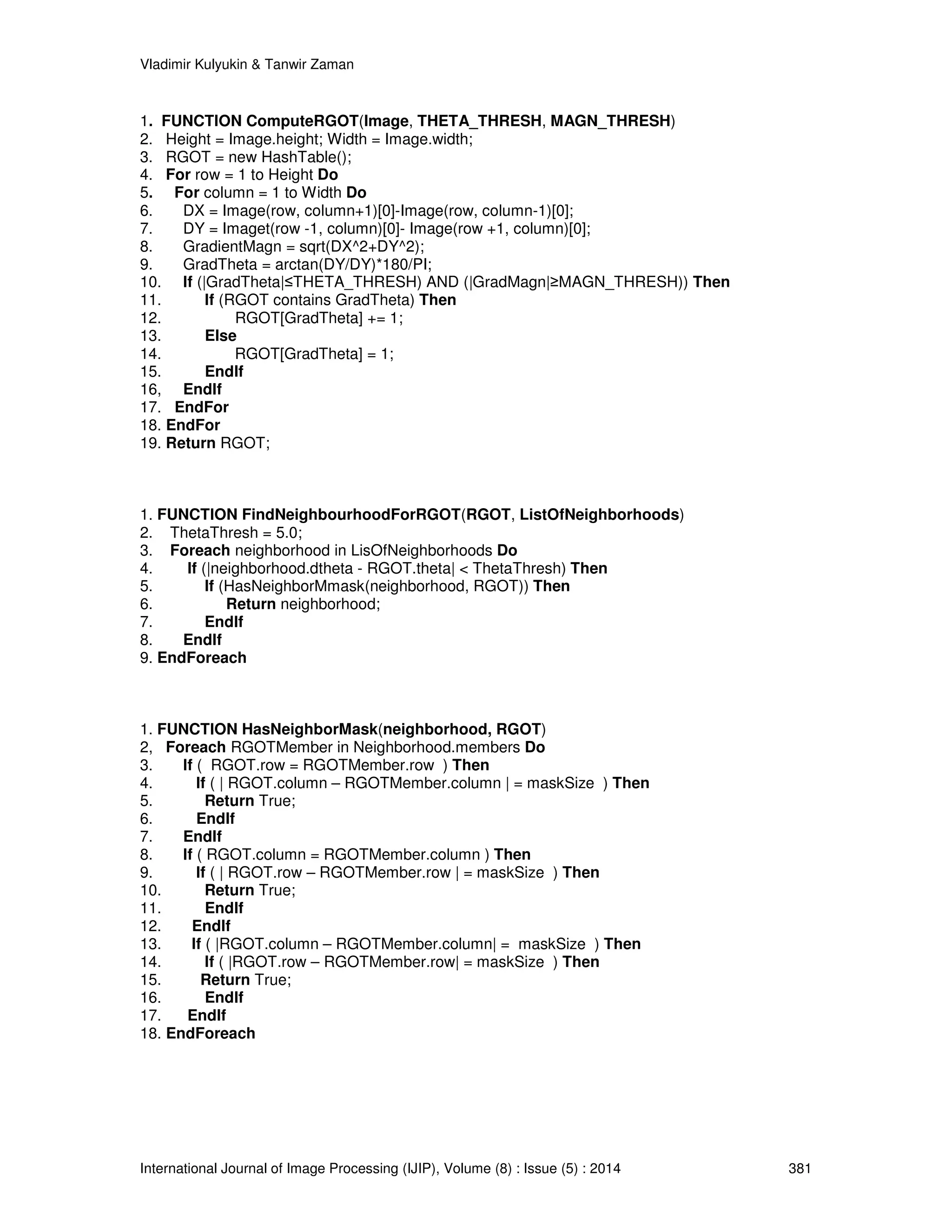 Vladimir Kulyukin  Tanwir Zaman 
1. FUNCTION ComputeRGOT(Image, THETA_THRESH, MAGN_THRESH) 
2. Height = Image.height; Width = Image.width; 
3. RGOT = new HashTable(); 
4. For row = 1 to Height Do 
5. For column = 1 to Width Do 
6. DX = Image(row, column+1)[0]-Image(row, column-1)[0]; 
7. DY = Imaget(row -1, column)[0]- Image(row +1, column)[0]; 
8. GradientMagn = sqrt(DX^2+DY^2); 
9. GradTheta = arctan(DY/DY)*180/PI; 
10. If (|GradTheta|≤THETA_THRESH) AND (|GradMagn|≥MAGN_THRESH)) Then 
11. If (RGOT contains GradTheta) Then 
12. RGOT[GradTheta] += 1; 
13. Else 
14. RGOT[GradTheta] = 1; 
15. EndIf 
16, EndIf 
17. EndFor 
18. EndFor 
19. Return RGOT; 
1. FUNCTION FindNeighbourhoodForRGOT(RGOT, ListOfNeighborhoods) 
2. ThetaThresh = 5.0; 
3. Foreach neighborhood in LisOfNeighborhoods Do 
4. If (|neighborhood.dtheta - RGOT.theta|  ThetaThresh) Then 
5. If (HasNeighborMmask(neighborhood, RGOT)) Then 
6. Return neighborhood; 
7. EndIf 
8. EndIf 
9. EndForeach 
1. FUNCTION HasNeighborMask(neighborhood, RGOT) 
2, Foreach RGOTMember in Neighborhood.members Do 
3. If ( RGOT.row = RGOTMember.row ) Then 
4. If ( | RGOT.column – RGOTMember.column | = maskSize ) Then 
5. Return True; 
6. EndIf 
7. EndIf 
8. If ( RGOT.column = RGOTMember.column ) Then 
9. If ( | RGOT.row – RGOTMember.row | = maskSize ) Then 
10. Return True; 
11. EndIf 
12. EndIf 
13. If ( |RGOT.column – RGOTMember.column| = maskSize ) Then 
14. If ( |RGOT.row – RGOTMember.row| = maskSize ) Then 
15. Return True; 
16. EndIf 
17. EndIf 
18. EndForeach 
International Journal of Image Processing (IJIP), Volume (8) : Issue (5) : 2014 381 
 