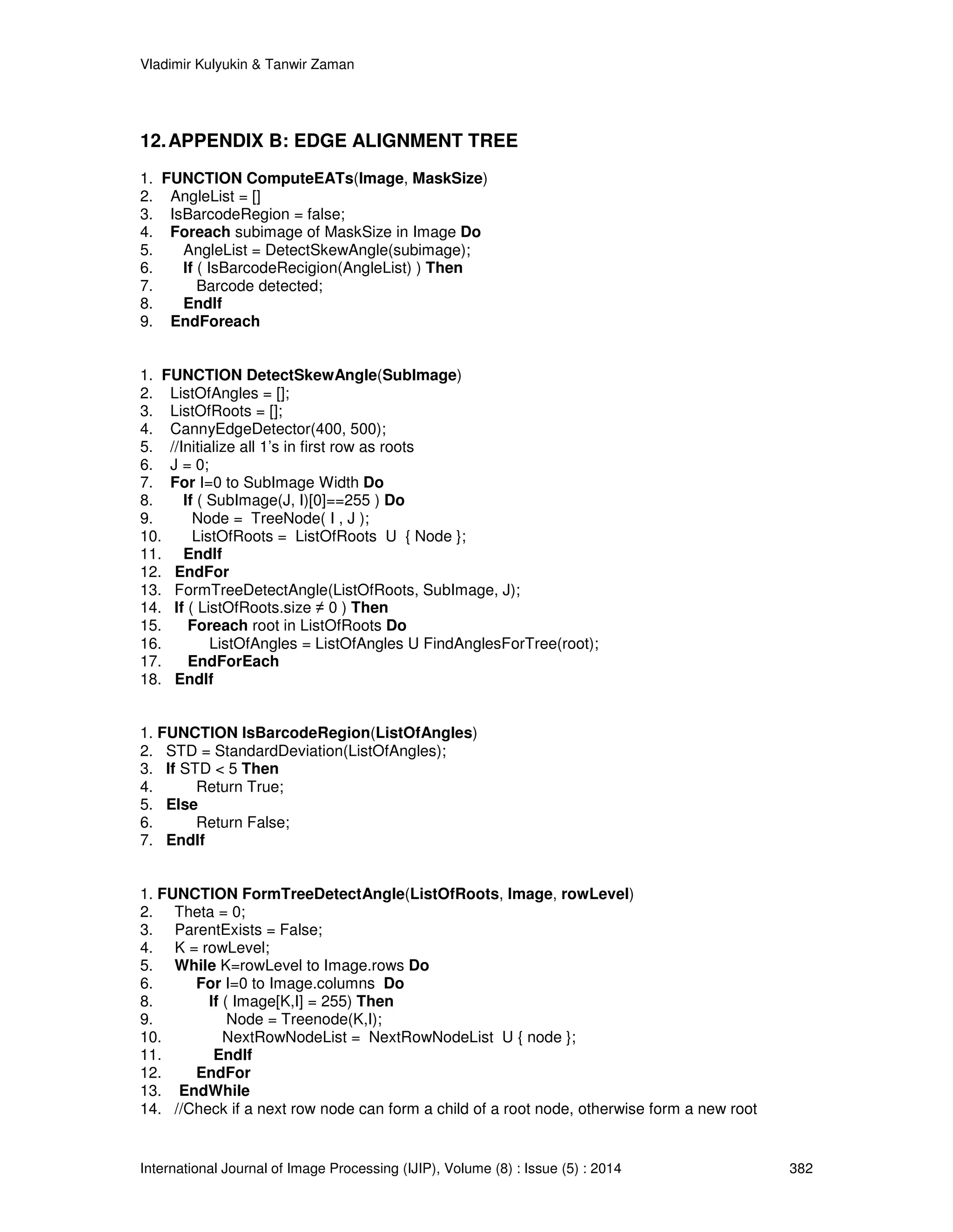 Vladimir Kulyukin  Tanwir Zaman 
12. APPENDIX B: EDGE ALIGNMENT TREE 
1. FUNCTION ComputeEATs(Image, MaskSize) 
2. AngleList = [] 
3. IsBarcodeRegion = false; 
4. Foreach subimage of MaskSize in Image Do 
5. AngleList = DetectSkewAngle(subimage); 
6. If ( IsBarcodeRecigion(AngleList) ) Then 
7. Barcode detected; 
8. EndIf 
9. EndForeach 
1. FUNCTION DetectSkewAngle(SubImage) 
2. ListOfAngles = []; 
3. ListOfRoots = []; 
4. CannyEdgeDetector(400, 500); 
5. //Initialize all 1’s in first row as roots 
6. J = 0; 
7. For I=0 to SubImage Width Do 
8. If ( SubImage(J, I)[0]==255 ) Do 
9. Node = TreeNode( I , J ); 
10. ListOfRoots = ListOfRoots U { Node }; 
11. EndIf 
12. EndFor 
13. FormTreeDetectAngle(ListOfRoots, SubImage, J); 
14. If ( ListOfRoots.size ≠ 0 ) Then 
15. Foreach root in ListOfRoots Do 
16. ListOfAngles = ListOfAngles U FindAnglesForTree(root); 
17. EndForEach 
18. EndIf 
1. FUNCTION IsBarcodeRegion(ListOfAngles) 
2. STD = StandardDeviation(ListOfAngles); 
3. If STD  5 Then 
4. Return True; 
5. Else 
6. Return False; 
7. EndIf 
1. FUNCTION FormTreeDetectAngle(ListOfRoots, Image, rowLevel) 
2. Theta = 0; 
3. ParentExists = False; 
4. K = rowLevel; 
5. While K=rowLevel to Image.rows Do 
6. For I=0 to Image.columns Do 
8. If ( Image[K,I] = 255) Then 
9. Node = Treenode(K,I); 
10. NextRowNodeList = NextRowNodeList U { node }; 
11. EndIf 
12. EndFor 
13. EndWhile 
14. //Check if a next row node can form a child of a root node, otherwise form a new root 
International Journal of Image Processing (IJIP), Volume (8) : Issue (5) : 2014 382 
 
