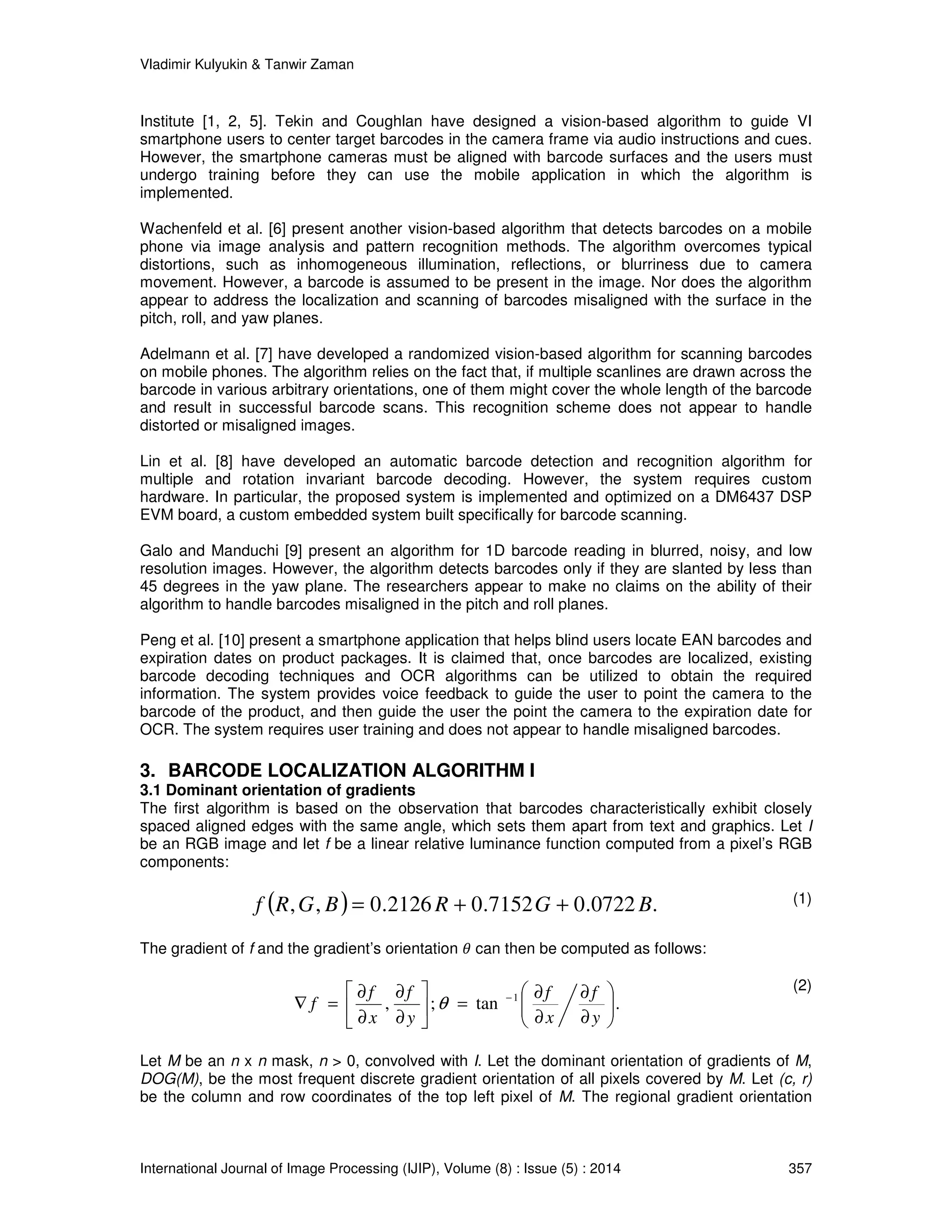 Vladimir Kulyukin & Tanwir Zaman 
Institute [1, 2, 5]. Tekin and Coughlan have designed a vision-based algorithm to guide VI 
smartphone users to center target barcodes in the camera frame via audio instructions and cues. 
However, the smartphone cameras must be aligned with barcode surfaces and the users must 
undergo training before they can use the mobile application in which the algorithm is 
implemented. 
Wachenfeld et al. [6] present another vision-based algorithm that detects barcodes on a mobile 
phone via image analysis and pattern recognition methods. The algorithm overcomes typical 
distortions, such as inhomogeneous illumination, reflections, or blurriness due to camera 
movement. However, a barcode is assumed to be present in the image. Nor does the algorithm 
appear to address the localization and scanning of barcodes misaligned with the surface in the 
pitch, roll, and yaw planes. 
Adelmann et al. [7] have developed a randomized vision-based algorithm for scanning barcodes 
on mobile phones. The algorithm relies on the fact that, if multiple scanlines are drawn across the 
barcode in various arbitrary orientations, one of them might cover the whole length of the barcode 
and result in successful barcode scans. This recognition scheme does not appear to handle 
distorted or misaligned images. 
Lin et al. [8] have developed an automatic barcode detection and recognition algorithm for 
multiple and rotation invariant barcode decoding. However, the system requires custom 
hardware. In particular, the proposed system is implemented and optimized on a DM6437 DSP 
EVM board, a custom embedded system built specifically for barcode scanning. 
Galo and Manduchi [9] present an algorithm for 1D barcode reading in blurred, noisy, and low 
resolution images. However, the algorithm detects barcodes only if they are slanted by less than 
45 degrees in the yaw plane. The researchers appear to make no claims on the ability of their 
algorithm to handle barcodes misaligned in the pitch and roll planes. 
Peng et al. [10] present a smartphone application that helps blind users locate EAN barcodes and 
expiration dates on product packages. It is claimed that, once barcodes are localized, existing 
barcode decoding techniques and OCR algorithms can be utilized to obtain the required 
information. The system provides voice feedback to guide the user to point the camera to the 
barcode of the product, and then guide the user the point the camera to the expiration date for 
OCR. The system requires user training and does not appear to handle misaligned barcodes. 
3. BARCODE LOCALIZATION ALGORITHM I 
3.1 Dominant orientation of gradients 
The first algorithm is based on the observation that barcodes characteristically exhibit closely 
spaced aligned edges with the same angle, which sets them apart from text and graphics. Let I 
be an RGB image and let f be a linear relative luminance function computed from a pixel’s RGB 
components: 
f (R,G, B) = 0.2126 R + 0.7152G + 0.0722 B. 
(1) 
The gradient of f and the gradient’s orientation  can then be computed as follows: 
 
  
 
  
¶ 
¶ 
 
¶ 
f 
f 
Ñ = − 
f 
f 
, ; tan . 1 
¶ 
¶ 
=  
 
f q 
 
¶ 
¶ 
¶ 
y 
x 
y 
x 
(2) 
Let M be an n x n mask, n  0, convolved with I. Let the dominant orientation of gradients of M, 
DOG(M), be the most frequent discrete gradient orientation of all pixels covered by M. Let (c, r) 
be the column and row coordinates of the top left pixel of M. The regional gradient orientation 
International Journal of Image Processing (IJIP), Volume (8) : Issue (5) : 2014 357 
 