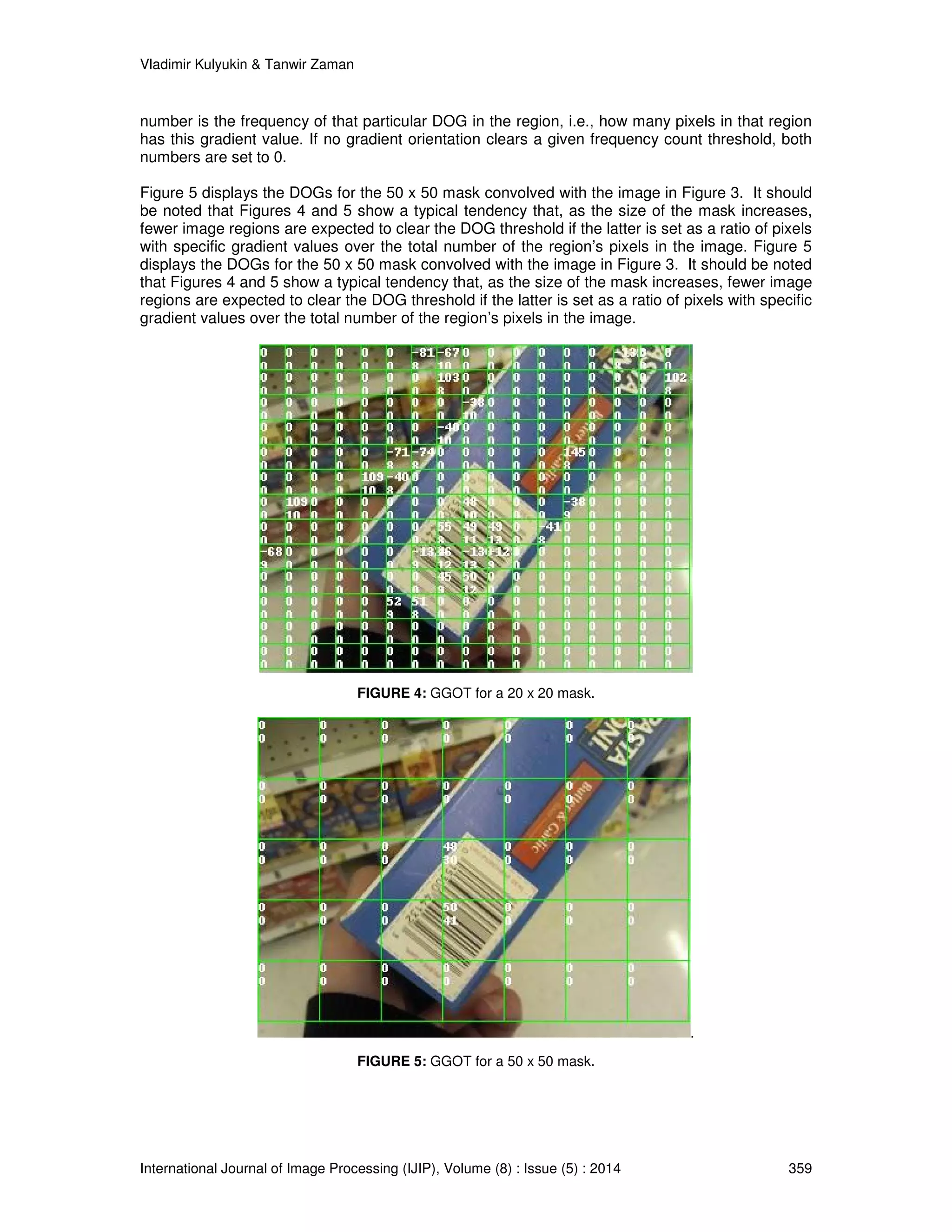 Vladimir Kulyukin  Tanwir Zaman 
number is the frequency of that particular DOG in the region, i.e., how many pixels in that region 
has this gradient value. If no gradient orientation clears a given frequency count threshold, both 
numbers are set to 0. 
Figure 5 displays the DOGs for the 50 x 50 mask convolved with the image in Figure 3. It should 
be noted that Figures 4 and 5 show a typical tendency that, as the size of the mask increases, 
fewer image regions are expected to clear the DOG threshold if the latter is set as a ratio of pixels 
with specific gradient values over the total number of the region’s pixels in the image. Figure 5 
displays the DOGs for the 50 x 50 mask convolved with the image in Figure 3. It should be noted 
that Figures 4 and 5 show a typical tendency that, as the size of the mask increases, fewer image 
regions are expected to clear the DOG threshold if the latter is set as a ratio of pixels with specific 
gradient values over the total number of the region’s pixels in the image. 
FIGURE 4: GGOT for a 20 x 20 mask. 
. 
FIGURE 5: GGOT for a 50 x 50 mask. 
International Journal of Image Processing (IJIP), Volume (8) : Issue (5) : 2014 359 
 