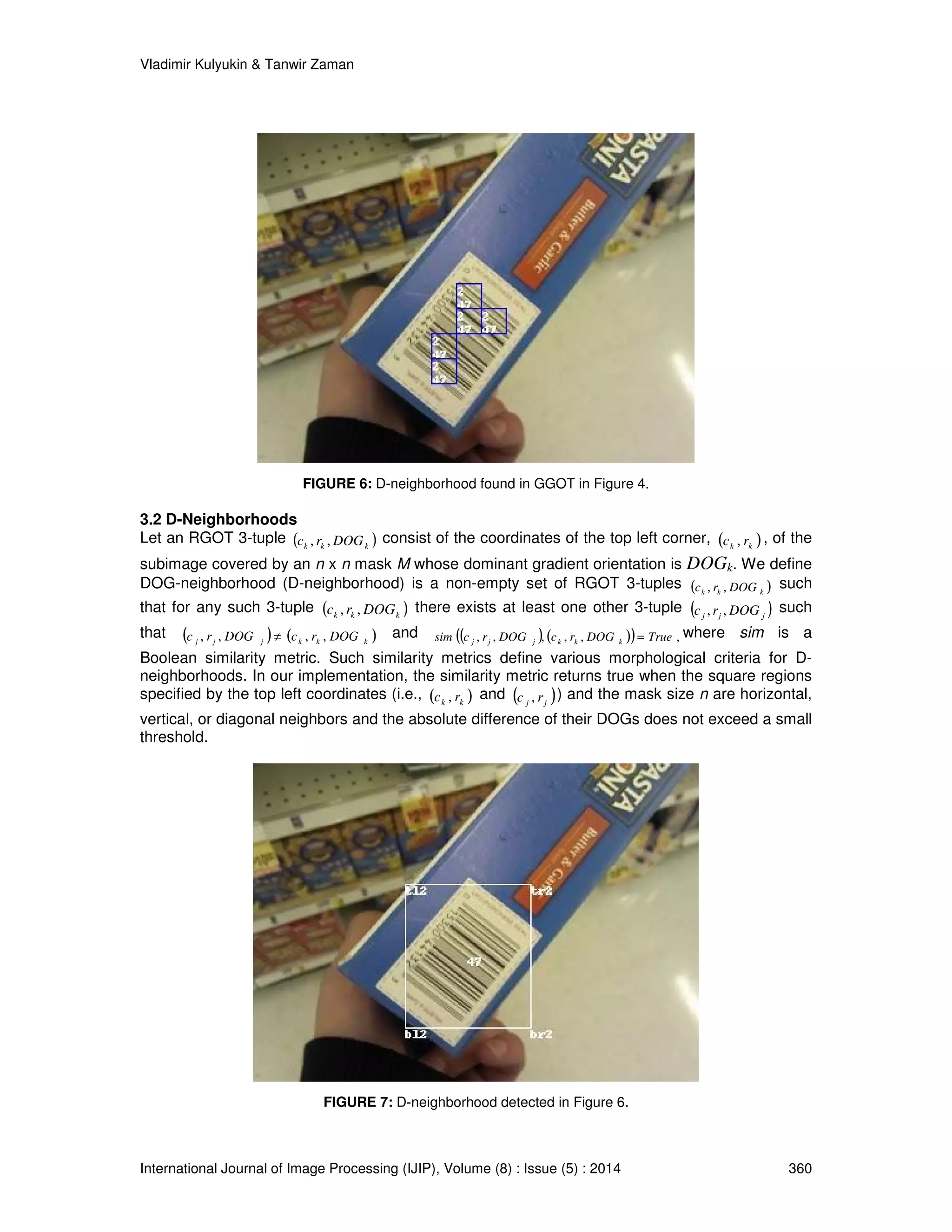 Vladimir Kulyukin  Tanwir Zaman 
FIGURE 6: D-neighborhood found in GGOT in Figure 4. 
3.2 D-Neighborhoods 
Let an RGOT 3-tuple ( k k k ) c , r , DOG consist of the coordinates of the top left corner, ( ) k k c , r , of the 
subimage covered by an n x n mask M whose dominant gradient orientation is DOGk. We define 
DOG-neighborhood (D-neighborhood) is a non-empty set of RGOT 3-tuples ( ) k k k c , r , DOG such 
that for any such 3-tuple ( ) k k k c , r ,DOG there exists at least one other 3-tuple ( ) j j j c , r , DOG such 
that ( ) ( ) j j j k k k c , r , DOG ¹ c , r , DOG and sim ((c , r , DOG ), (c , r , DOG )) True , j j j k k k = where sim is a 
Boolean similarity metric. Such similarity metrics define various morphological criteria for D-neighborhoods. 
In our implementation, the similarity metric returns true when the square regions 
specified by the top left coordinates (i.e., ( ) k k c , r and ( ) j j c , r ) and the mask size n are horizontal, 
vertical, or diagonal neighbors and the absolute difference of their DOGs does not exceed a small 
threshold. 
FIGURE 7: D-neighborhood detected in Figure 6. 
International Journal of Image Processing (IJIP), Volume (8) : Issue (5) : 2014 360 
 