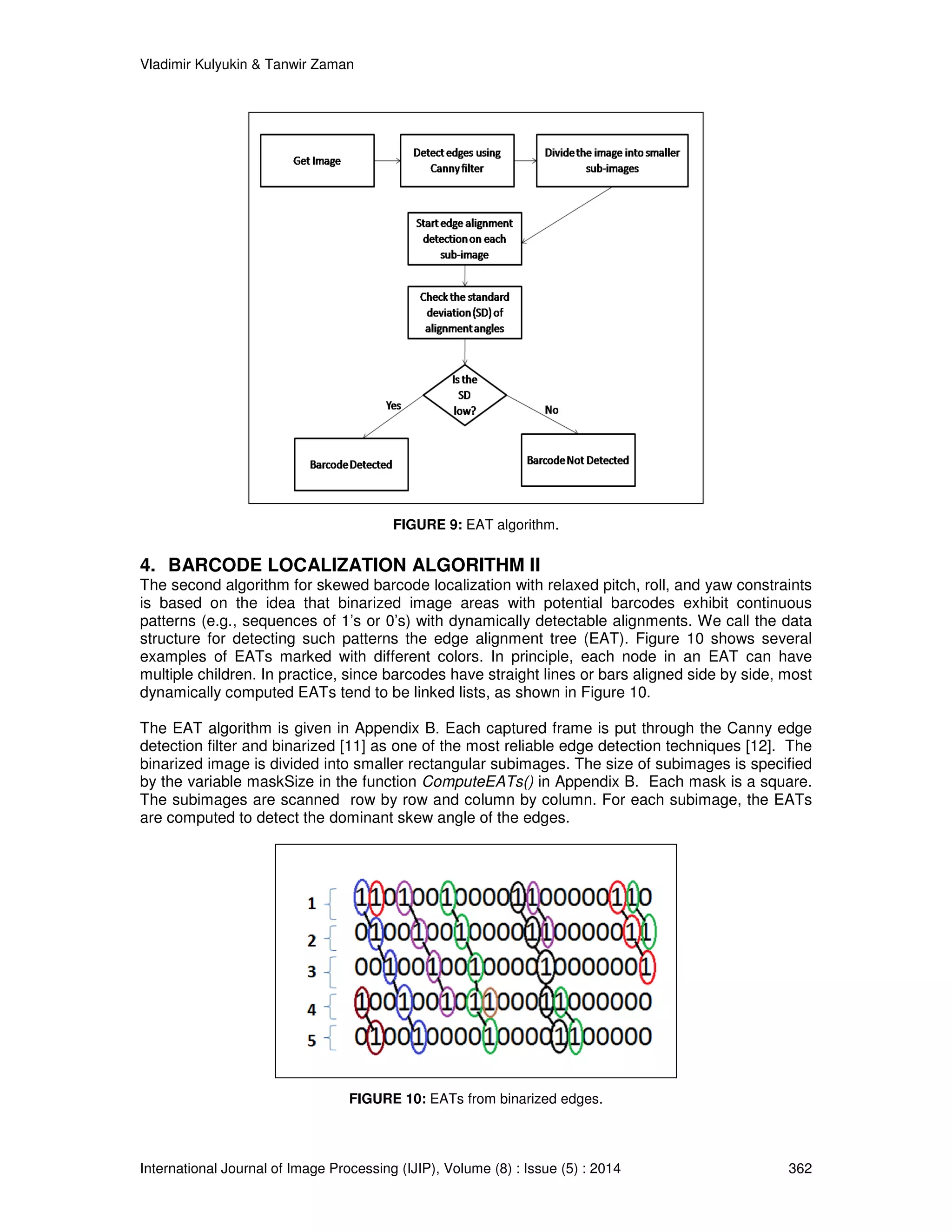 Vladimir Kulyukin  Tanwir Zaman 
FIGURE 9: EAT algorithm. 
4. BARCODE LOCALIZATION ALGORITHM II 
The second algorithm for skewed barcode localization with relaxed pitch, roll, and yaw constraints 
is based on the idea that binarized image areas with potential barcodes exhibit continuous 
patterns (e.g., sequences of 1’s or 0’s) with dynamically detectable alignments. We call the data 
structure for detecting such patterns the edge alignment tree (EAT). Figure 10 shows several 
examples of EATs marked with different colors. In principle, each node in an EAT can have 
multiple children. In practice, since barcodes have straight lines or bars aligned side by side, most 
dynamically computed EATs tend to be linked lists, as shown in Figure 10. 
The EAT algorithm is given in Appendix B. Each captured frame is put through the Canny edge 
detection filter and binarized [11] as one of the most reliable edge detection techniques [12]. The 
binarized image is divided into smaller rectangular subimages. The size of subimages is specified 
by the variable maskSize in the function ComputeEATs() in Appendix B. Each mask is a square. 
The subimages are scanned row by row and column by column. For each subimage, the EATs 
are computed to detect the dominant skew angle of the edges. 
FIGURE 10: EATs from binarized edges. 
International Journal of Image Processing (IJIP), Volume (8) : Issue (5) : 2014 362 
 