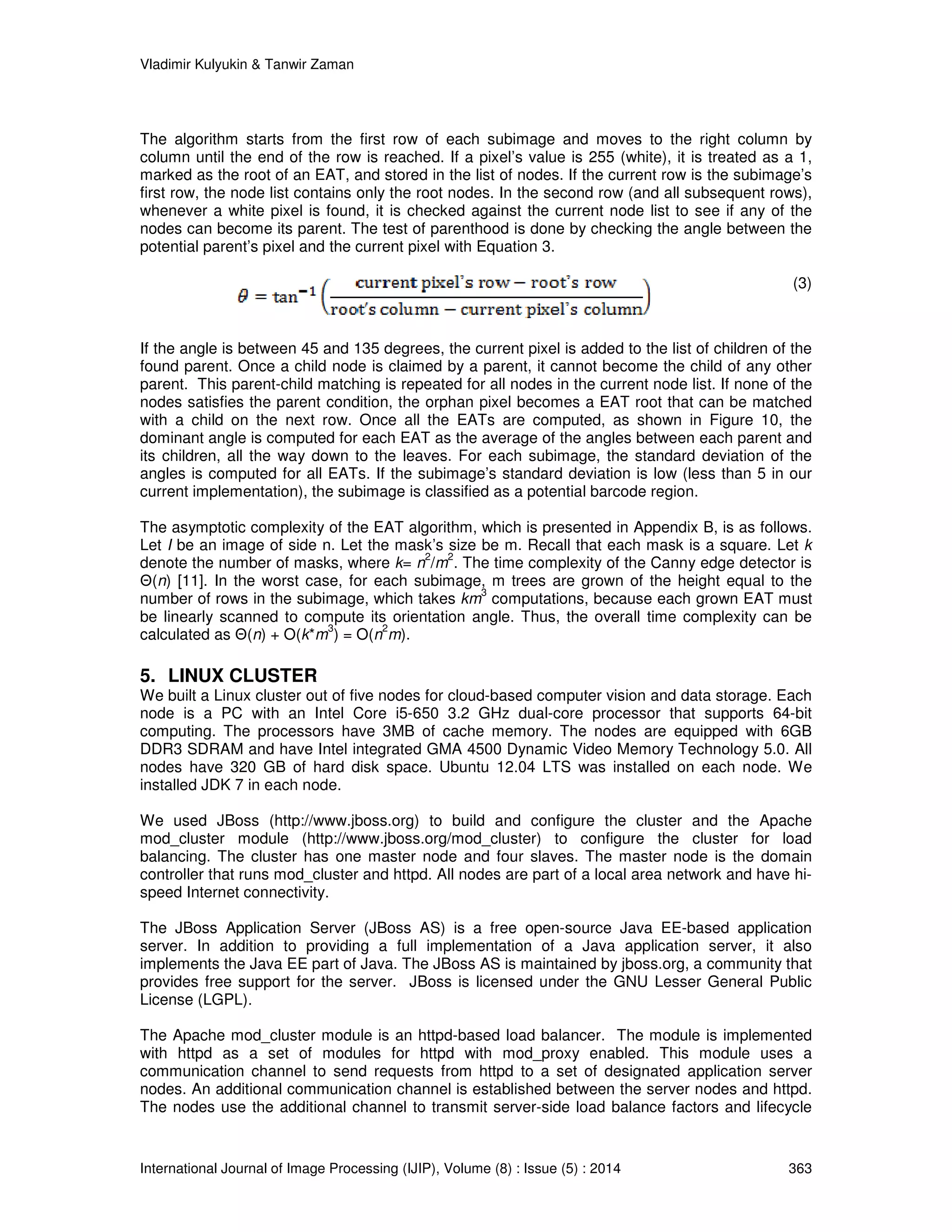 Vladimir Kulyukin  Tanwir Zaman 
The algorithm starts from the first row of each subimage and moves to the right column by 
column until the end of the row is reached. If a pixel’s value is 255 (white), it is treated as a 1, 
marked as the root of an EAT, and stored in the list of nodes. If the current row is the subimage’s 
first row, the node list contains only the root nodes. In the second row (and all subsequent rows), 
whenever a white pixel is found, it is checked against the current node list to see if any of the 
nodes can become its parent. The test of parenthood is done by checking the angle between the 
potential parent’s pixel and the current pixel with Equation 3. 
(3) 
If the angle is between 45 and 135 degrees, the current pixel is added to the list of children of the 
found parent. Once a child node is claimed by a parent, it cannot become the child of any other 
parent. This parent-child matching is repeated for all nodes in the current node list. If none of the 
nodes satisfies the parent condition, the orphan pixel becomes a EAT root that can be matched 
with a child on the next row. Once all the EATs are computed, as shown in Figure 10, the 
dominant angle is computed for each EAT as the average of the angles between each parent and 
its children, all the way down to the leaves. For each subimage, the standard deviation of the 
angles is computed for all EATs. If the subimage’s standard deviation is low (less than 5 in our 
current implementation), the subimage is classified as a potential barcode region. 
The asymptotic complexity of the EAT algorithm, which is presented in Appendix B, is as follows. 
Let I be an image of side n. Let the mask’s size be m. Recall that each mask is a square. Let k 
denote the number of masks, where k= n2/m2. The time complexity of the Canny edge detector is 
Θ(n) [11]. In the worst case, for each subimage, m trees are grown of the height equal to the 
number of rows in the subimage, which takes km3 computations, because each grown EAT must 
be linearly scanned to compute its orientation angle. Thus, the overall time complexity can be 
calculated as Θ(n) + O(k*m3) = O(n2m). 
5. LINUX CLUSTER 
We built a Linux cluster out of five nodes for cloud-based computer vision and data storage. Each 
node is a PC with an Intel Core i5-650 3.2 GHz dual-core processor that supports 64-bit 
computing. The processors have 3MB of cache memory. The nodes are equipped with 6GB 
DDR3 SDRAM and have Intel integrated GMA 4500 Dynamic Video Memory Technology 5.0. All 
nodes have 320 GB of hard disk space. Ubuntu 12.04 LTS was installed on each node. We 
installed JDK 7 in each node. 
We used JBoss (http://www.jboss.org) to build and configure the cluster and the Apache 
mod_cluster module (http://www.jboss.org/mod_cluster) to configure the cluster for load 
balancing. The cluster has one master node and four slaves. The master node is the domain 
controller that runs mod_cluster and httpd. All nodes are part of a local area network and have hi-speed 
Internet connectivity. 
The JBoss Application Server (JBoss AS) is a free open-source Java EE-based application 
server. In addition to providing a full implementation of a Java application server, it also 
implements the Java EE part of Java. The JBoss AS is maintained by jboss.org, a community that 
provides free support for the server. JBoss is licensed under the GNU Lesser General Public 
License (LGPL). 
The Apache mod_cluster module is an httpd-based load balancer. The module is implemented 
with httpd as a set of modules for httpd with mod_proxy enabled. This module uses a 
communication channel to send requests from httpd to a set of designated application server 
nodes. An additional communication channel is established between the server nodes and httpd. 
The nodes use the additional channel to transmit server-side load balance factors and lifecycle 
International Journal of Image Processing (IJIP), Volume (8) : Issue (5) : 2014 363 
 