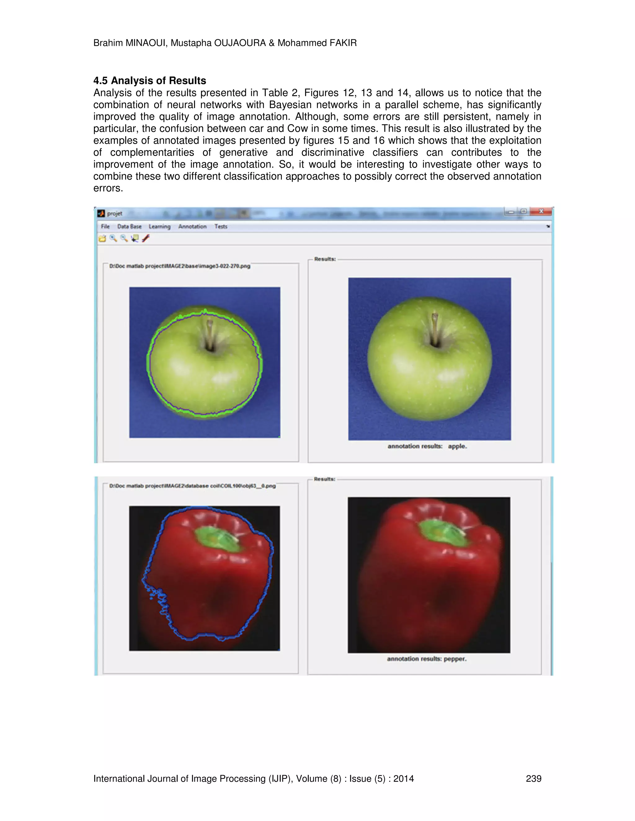 Brahim MINAOUI, Mustapha OUJAOURA & Mohammed FAKIR International Journal of Image Processing (IJIP), Volume (8) : Issue (5) : 2014 239 4.5 Analysis of Results Analysis of the results presented in Table 2, Figures 12, 13 and 14, allows us to notice that the combination of neural networks with Bayesian networks in a parallel scheme, has significantly improved the quality of image annotation. Although, some errors are still persistent, namely in particular, the confusion between car and Cow in some times. This result is also illustrated by the examples of annotated images presented by figures 15 and 16 which shows that the exploitation of complementarities of generative and discriminative classifiers can contributes to the improvement of the image annotation. So, it would be interesting to investigate other ways to combine these two different classification approaches to possibly correct the observed annotation errors. 