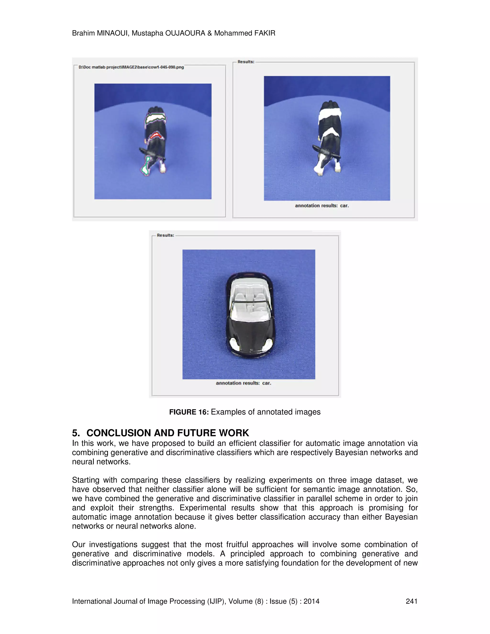Brahim MINAOUI, Mustapha OUJAOURA & Mohammed FAKIR International Journal of Image Processing (IJIP), Volume (8) : Issue (5) : 2014 241 FIGURE 16: Examples of annotated images 5. CONCLUSION AND FUTURE WORK In this work, we have proposed to build an efficient classifier for automatic image annotation via combining generative and discriminative classifiers which are respectively Bayesian networks and neural networks. Starting with comparing these classifiers by realizing experiments on three image dataset, we have observed that neither classifier alone will be sufficient for semantic image annotation. So, we have combined the generative and discriminative classifier in parallel scheme in order to join and exploit their strengths. Experimental results show that this approach is promising for automatic image annotation because it gives better classiﬁcation accuracy than either Bayesian networks or neural networks alone. Our investigations suggest that the most fruitful approaches will involve some combination of generative and discriminative models. A principled approach to combining generative and discriminative approaches not only gives a more satisfying foundation for the development of new 