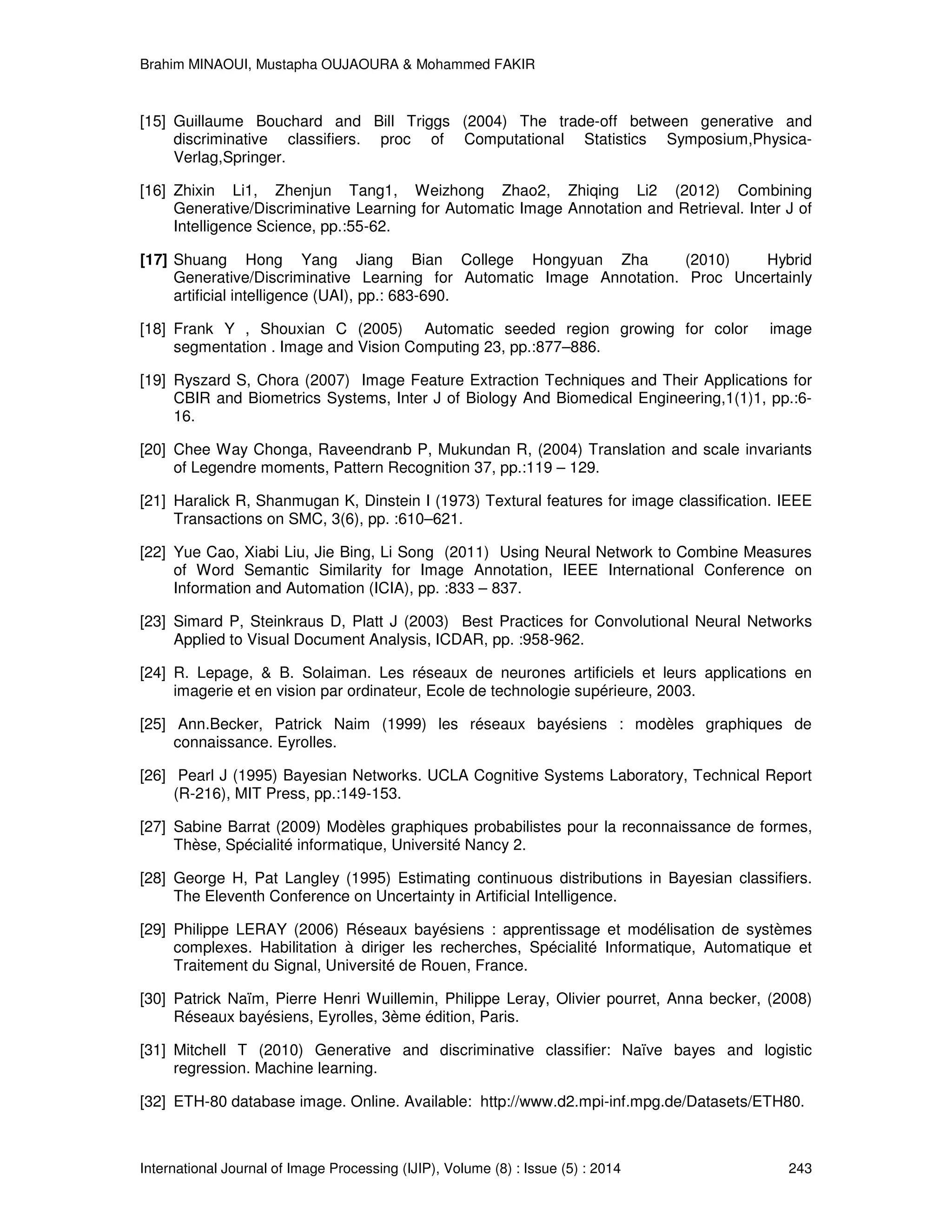 Brahim MINAOUI, Mustapha OUJAOURA & Mohammed FAKIR International Journal of Image Processing (IJIP), Volume (8) : Issue (5) : 2014 243 [15] Guillaume Bouchard and Bill Triggs (2004) The trade-off between generative and discriminative classifiers. proc of Computational Statistics Symposium,Physica- Verlag,Springer. [16] Zhixin Li1, Zhenjun Tang1, Weizhong Zhao2, Zhiqing Li2 (2012) Combining Generative/Discriminative Learning for Automatic Image Annotation and Retrieval. Inter J of Intelligence Science, pp.:55-62. [17] Shuang Hong Yang Jiang Bian College Hongyuan Zha (2010) Hybrid Generative/Discriminative Learning for Automatic Image Annotation. Proc Uncertainly artificial intelligence (UAI), pp.: 683-690. [18] Frank Y , Shouxian C (2005) Automatic seeded region growing for color image segmentation . Image and Vision Computing 23, pp.:877–886. [19] Ryszard S, Chora (2007) Image Feature Extraction Techniques and Their Applications for CBIR and Biometrics Systems, Inter J of Biology And Biomedical Engineering,1(1)1, pp.:6- 16. [20] Chee Way Chonga, Raveendranb P, Mukundan R, (2004) Translation and scale invariants of Legendre moments, Pattern Recognition 37, pp.:119 – 129. [21] Haralick R, Shanmugan K, Dinstein I (1973) Textural features for image classification. IEEE Transactions on SMC, 3(6), pp. :610–621. [22] Yue Cao, Xiabi Liu, Jie Bing, Li Song (2011) Using Neural Network to Combine Measures of Word Semantic Similarity for Image Annotation, IEEE International Conference on Information and Automation (ICIA), pp. :833 – 837. [23] Simard P, Steinkraus D, Platt J (2003) Best Practices for Convolutional Neural Networks Applied to Visual Document Analysis, ICDAR, pp. :958-962. [24] R. Lepage, & B. Solaiman. Les réseaux de neurones artificiels et leurs applications en imagerie et en vision par ordinateur, Ecole de technologie supérieure, 2003. [25] Ann.Becker, Patrick Naim (1999) les réseaux bayésiens : modèles graphiques de connaissance. Eyrolles. [26] Pearl J (1995) Bayesian Networks. UCLA Cognitive Systems Laboratory, Technical Report (R-216), MIT Press, pp.:149-153. [27] Sabine Barrat (2009) Modèles graphiques probabilistes pour la reconnaissance de formes, Thèse, Spécialité informatique, Université Nancy 2. [28] George H, Pat Langley (1995) Estimating continuous distributions in Bayesian classifiers. The Eleventh Conference on Uncertainty in Artificial Intelligence. [29] Philippe LERAY (2006) Réseaux bayésiens : apprentissage et modélisation de systèmes complexes. Habilitation à diriger les recherches, Spécialité Informatique, Automatique et Traitement du Signal, Université de Rouen, France. [30] Patrick Naïm, Pierre Henri Wuillemin, Philippe Leray, Olivier pourret, Anna becker, (2008) Réseaux bayésiens, Eyrolles, 3ème édition, Paris. [31] Mitchell T (2010) Generative and discriminative classifier: Naïve bayes and logistic regression. Machine learning. [32] ETH-80 database image. Online. Available: http://www.d2.mpi-inf.mpg.de/Datasets/ETH80. 