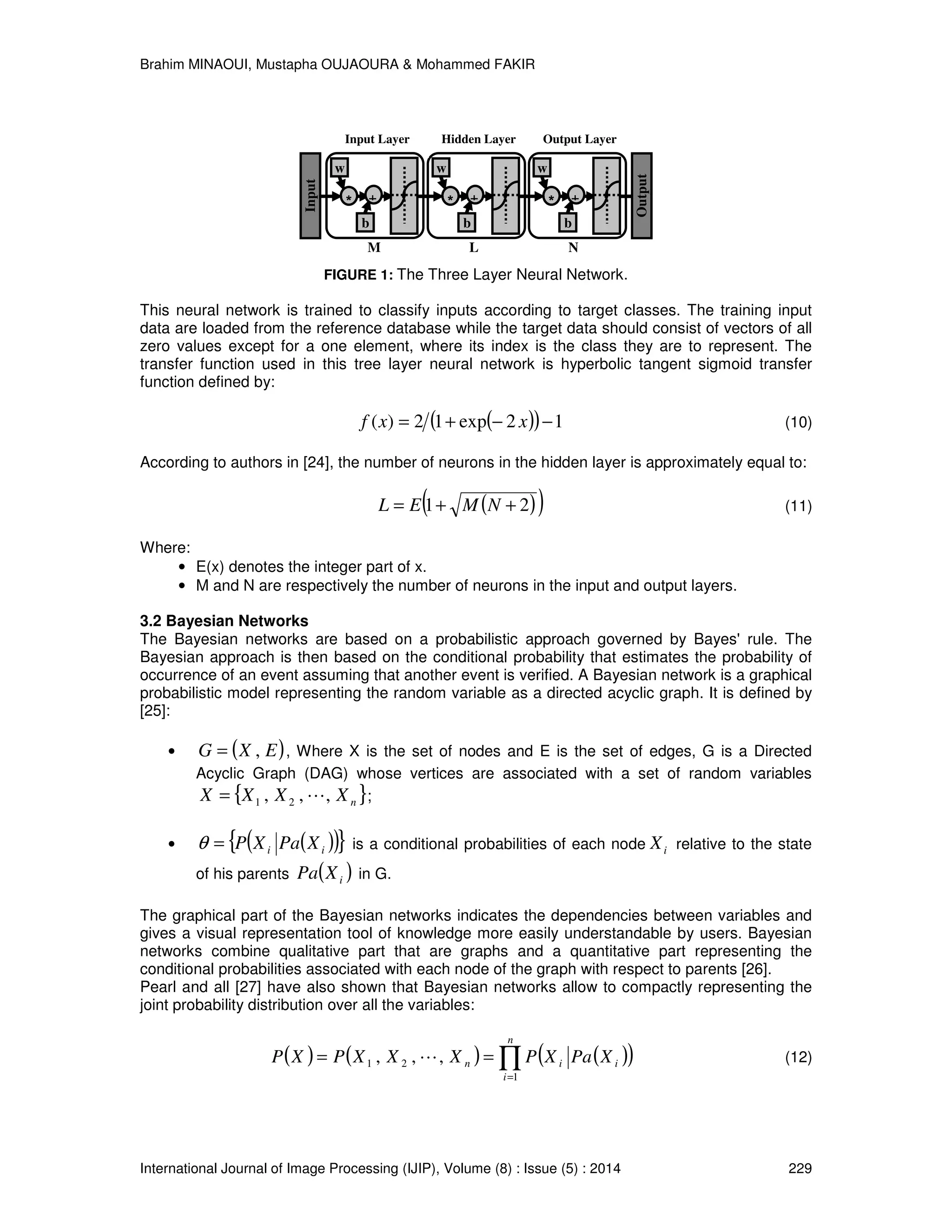 Brahim MINAOUI, Mustapha OUJAOURA & Mohammed FAKIR International Journal of Image Processing (IJIP), Volume (8) : Issue (5) : 2014 229 FIGURE 1: The Three Layer Neural Network. This neural network is trained to classify inputs according to target classes. The training input data are loaded from the reference database while the target data should consist of vectors of all zero values except for a one element, where its index is the class they are to represent. The transfer function used in this tree layer neural network is hyperbolic tangent sigmoid transfer function defined by: ( )( ) 12exp12)( −−+= xxf (10) According to authors in [24], the number of neurons in the hidden layer is approximately equal to: ( )( )21 ++= NMEL (11) Where: • E(x) denotes the integer part of x. • M and N are respectively the number of neurons in the input and output layers. 3.2 Bayesian Networks The Bayesian networks are based on a probabilistic approach governed by Bayes' rule. The Bayesian approach is then based on the conditional probability that estimates the probability of occurrence of an event assuming that another event is verified. A Bayesian network is a graphical probabilistic model representing the random variable as a directed acyclic graph. It is defined by [25]: • ( )EXG ,= , Where X is the set of nodes and E is the set of edges, G is a Directed Acyclic Graph (DAG) whose vertices are associated with a set of random variables { }nXXXX ,,, 21 L= ; • ( )( ){ }ii XPaXP=θ is a conditional probabilities of each node iX relative to the state of his parents ( )iXPa in G. The graphical part of the Bayesian networks indicates the dependencies between variables and gives a visual representation tool of knowledge more easily understandable by users. Bayesian networks combine qualitative part that are graphs and a quantitative part representing the conditional probabilities associated with each node of the graph with respect to parents [26]. Pearl and all [27] have also shown that Bayesian networks allow to compactly representing the joint probability distribution over all the variables: ( ) ( ) ( )( )∏= == n i iin XPaXPXXXPXP 1 21 ,,, L (12) L Hidden Layer * w b + N Output Layer * w b + Input Output M Input Layer * w b + 