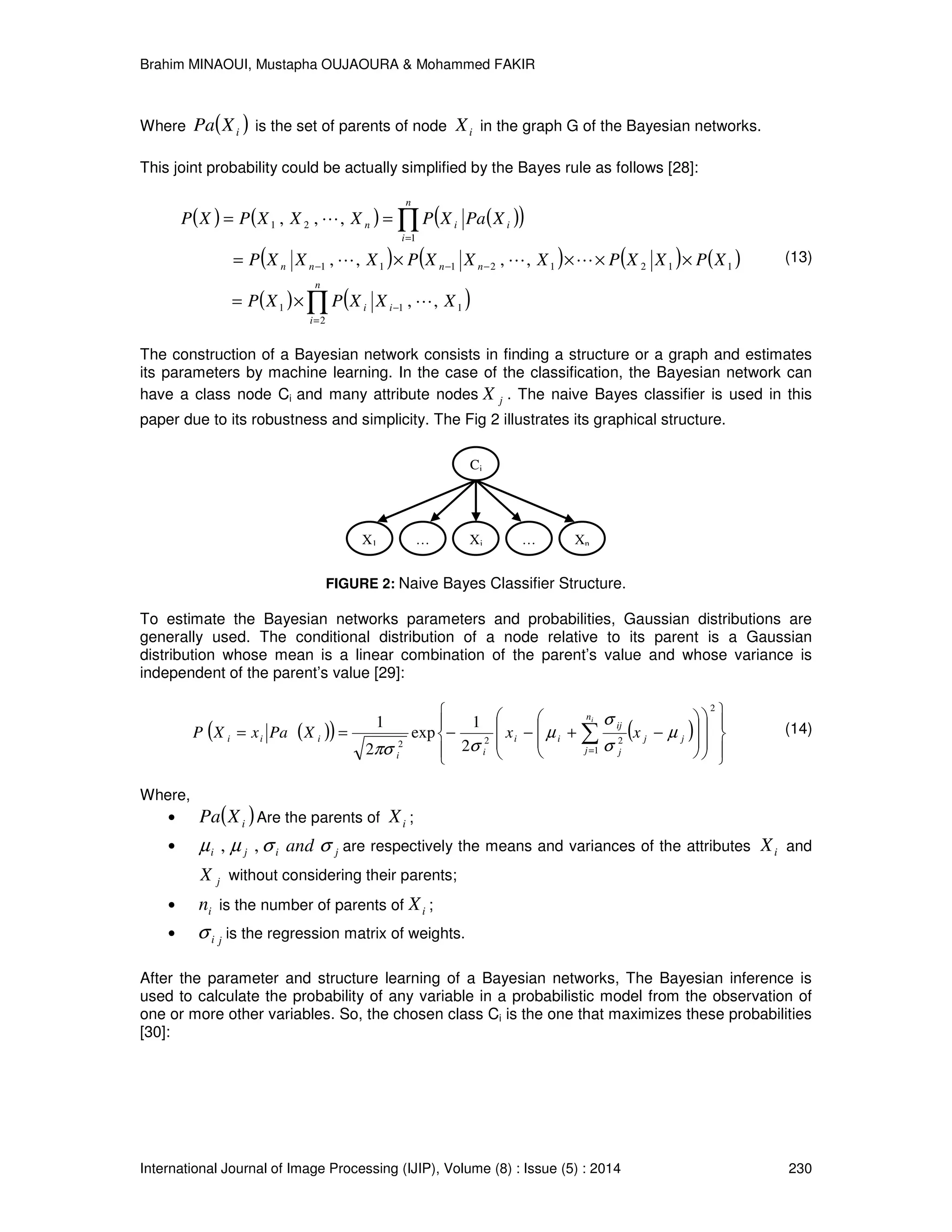 Brahim MINAOUI, Mustapha OUJAOURA & Mohammed FAKIR International Journal of Image Processing (IJIP), Volume (8) : Issue (5) : 2014 230 Where ( )iXPa is the set of parents of node iX in the graph G of the Bayesian networks. This joint probability could be actually simplified by the Bayes rule as follows [28]: ( ) ( ) ( )( ) ( ) ( ) ( ) ( ) ( ) ( )∏ ∏ = − −−− = ×= ××××= == n i ii nnnn n i iin XXXPXP XPXXPXXXPXXXP XPaXPXXXPXP 2 111 11212111 1 21 ,, ,,,, ,,, L LLL L (13) The construction of a Bayesian network consists in finding a structure or a graph and estimates its parameters by machine learning. In the case of the classification, the Bayesian network can have a class node Ci and many attribute nodes jX . The naive Bayes classifier is used in this paper due to its robustness and simplicity. The Fig 2 illustrates its graphical structure. FIGURE 2: Naive Bayes Classifier Structure. To estimate the Bayesian networks parameters and probabilities, Gaussian distributions are generally used. The conditional distribution of a node relative to its parent is a Gaussian distribution whose mean is a linear combination of the parent’s value and whose variance is independent of the parent’s value [29]: ( )( ) ( )                         −+−−== ∑= 2 1 222 2 1 exp 2 1 jj n j j ij ii ii iii xxXPaxXP i µ σ σ µ σπσ (14) Where, • ( )iXPa Are the parents of iX ; • jiji and σσµµ ,, are respectively the means and variances of the attributes iX and jX without considering their parents; • in is the number of parents of iX ; • jiσ is the regression matrix of weights. After the parameter and structure learning of a Bayesian networks, The Bayesian inference is used to calculate the probability of any variable in a probabilistic model from the observation of one or more other variables. So, the chosen class Ci is the one that maximizes these probabilities [30]: Ci XnX1 Xj… … 
