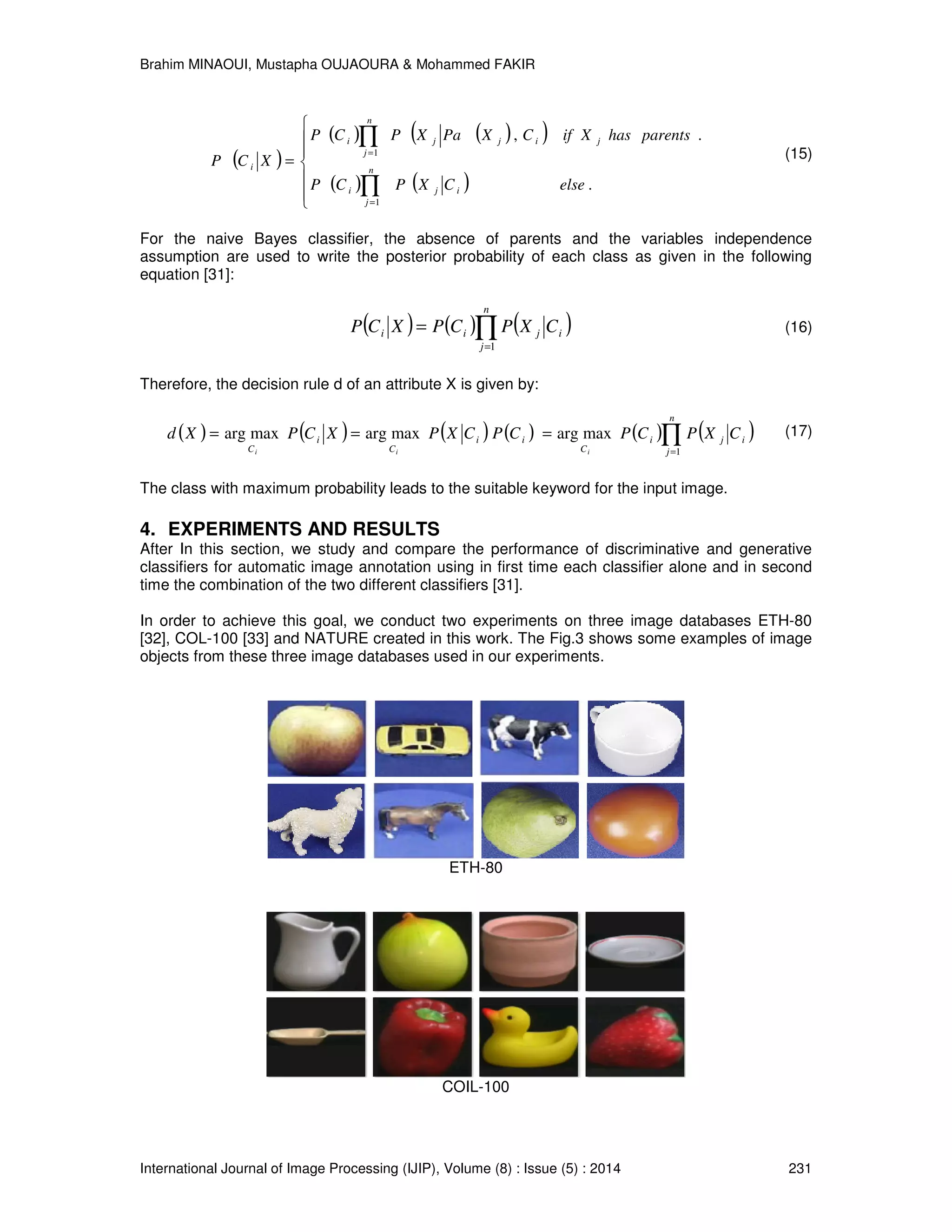 Brahim MINAOUI, Mustapha OUJAOURA & Mohammed FAKIR International Journal of Image Processing (IJIP), Volume (8) : Issue (5) : 2014 231 ( ) ( ) ( )( ) ( ) ( )       = ∏ ∏ = = . ., 1 1 elseCXPCP parentshasXifCXPaXPCP XCP n j iji j n j ijji i (15) For the naive Bayes classifier, the absence of parents and the variables independence assumption are used to write the posterior probability of each class as given in the following equation [31]: ( ) ( ) ( )∏= = n j ijii CXPCPXCP 1 (16) Therefore, the decision rule d of an attribute X is given by: ( ) ( ) ( ) ( ) ( ) ( )∏= === n j iji C ii C i C CXPCPCPCXPXCPXd iii 1 maxargmaxargmaxarg (17) The class with maximum probability leads to the suitable keyword for the input image. 4. EXPERIMENTS AND RESULTS After In this section, we study and compare the performance of discriminative and generative classifiers for automatic image annotation using in first time each classifier alone and in second time the combination of the two different classifiers [31]. In order to achieve this goal, we conduct two experiments on three image databases ETH-80 [32], COL-100 [33] and NATURE created in this work. The Fig.3 shows some examples of image objects from these three image databases used in our experiments. ETH-80 COIL-100 