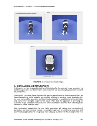 Brahim MINAOUI, Mustapha OUJAOURA & Mohammed FAKIR
International Journal of Image Processing (IJIP), Volume (8) : Issue (5) : 2014 241
FIGURE 16: Examples of annotated images
5. CONCLUSION AND FUTURE WORK
In this work, we have proposed to build an efficient classifier for automatic image annotation via
combining generative and discriminative classifiers which are respectively Bayesian networks and
neural networks.
Starting with comparing these classifiers by realizing experiments on three image dataset, we
have observed that neither classifier alone will be sufficient for semantic image annotation. So,
we have combined the generative and discriminative classifier in parallel scheme in order to join
and exploit their strengths. Experimental results show that this approach is promising for
automatic image annotation because it gives better classiﬁcation accuracy than either Bayesian
networks or neural networks alone.
Our investigations suggest that the most fruitful approaches will involve some combination of
generative and discriminative models. A principled approach to combining generative and
discriminative approaches not only gives a more satisfying foundation for the development of new
 