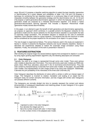 Brahim MINAOUI, Mustapha OUJAOURA & Mohammed FAKIR
International Journal of Image Processing (IJIP), Volume (8) : Issue (5) : 2014 226
ways: [9] and [11] propose a classifier switching algorithm to select the best classifier (generative
or discriminative) for a given dataset and availability of label. [10], [14] and [15] propose a
technique for combining the two classifiers based on a continuous class of cost functions that
interpolate smoothly between the generative strategy and the discriminative one. [8, 12-13] and
[16] propose a hybrid generative-discriminative approach in which the features extracted from a
generative model are analyzed by a followed discriminative classifier. [17] devise a hybrid
generative-discriminative learning approach that includes a Bayesian Hierarchical model
(generative model) trained discriminatively.
In this paper, in an attempt to gain the benefit of both generative and discriminative approaches,
we propose an approach which combines in a parallel scheme the Bayesian networks for the
generative model and the neural networks for the discriminative classifier to accomplish the task
of automatic image annotation. The annotation decision is realized by the vote of combined
classifiers. Each classifier votes for a given keyword. The keyword that has the maximum of votes
will be considered as the proper keyword for the annotation of an object in a query image.
The rest of paper is organized as follows. The various features used in this study are explained in
Section 2. Section 3 presents the Bayesian networks and neural networks classifiers. Section 4
describes the experiences adopted to realize the automatic image annotation using these
classifiers. Finally, the conclusion of this work is presented in Section 5.
2. FEATURES EXTRACTION
After dividing the original image into several distinct regions that correspond to objects in a scene
by using region growing segmentation algorithm [18], the following descriptors are extracted:
2.1 Color Histogram
Typically, the color of an image is represented through some color model. There exist various
color models to describe color information. The more commonly used color models are RGB (red,
green, blue), HSV (hue, saturation, value) and Y, Cb, Cr (luminance and chrominance). Thus, the
color content is characterized by 3 channels from some color models. In this paper, we used RGB
color models. One representation of color image content is by using color histogram. Statistically,
it denotes the joint probability of the intensities of the three color channels [19].
Color histogram describes the distribution of colors within a whole or within an interest region of
image. The histogram is invariant to rotation, translation and scaling of an object but the
histogram does not contain semantic information, and two images with similar color histograms
can possess different contents.
The histograms are normally divided into bins to coarsely represent the content and reduce
dimensionality of subsequent classification and matching phase. A color histogram H for a given
image is defined as a vector by:
{ }[ ]
( ) ( )( )
( ) ( )




















×<≤





×−
×
−
=∈=
∑ ∑
−
=
−
=
k
EiiC
k
Eiand
NM
iCyxf
kihH
M
x
N
y 256256
1
,
,...,1
1
0
1
0
δ
(1)
Where:
• i represent a color in the color histogram;
• E(x) denotes the integer part of x;
• h[i] is the number of pixel with color i in that image;
• k is the number of bins in the adopted color model;
 