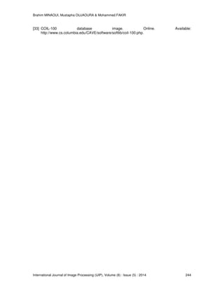 Brahim MINAOUI, Mustapha OUJAOURA & Mohammed FAKIR
International Journal of Image Processing (IJIP), Volume (8) : Issue (5) : 2014 244
[33] COIL-100 database image. Online. Available:
http://www.cs.columbia.edu/CAVE/software/softlib/coil-100.php.
 