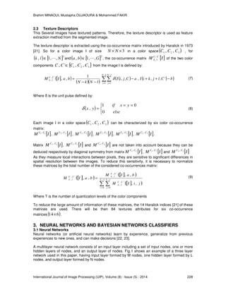 Brahim MINAOUI, Mustapha OUJAOURA & Mohammed FAKIR
International Journal of Image Processing (IJIP), Volume (8) : Issue (5) : 2014 228
2.3 Texture Descriptors
This Several images have textured patterns. Therefore, the texture descriptor is used as feature
extraction method from the segmented image.
The texture descriptor is extracted using the co-occurrence matrix introduced by Haralick in 1973
[21]. So for a color image I of size 3×× NN in a color space ( )321 ,, CCC , for
( ) [ ]2
,,1, Nlk L∈ and ( ) [ ]2
,,1, Gba L∈ , the co-occurrence matrix [ ]IM CC
lk
',
, of the two color
components { }321 ,,', CCCCC ∈ from the image I is defined by:
[ ]( )
( )( )
( ) ( )( )∑∑
−
=
−
=
−++−
−−
=
kN
i
lN
j
CC
lk bCljkiIaCjiI
lNkN
baIM
1 1
',
, ',,,,,
1
,, δ (7)
Where δ is the unit pulse defined by:
( )


 ==
=
else
yxif
yx
0
01
,δ (8)
Each image I in a color space ( )321 ,, CCC can be characterized by six color co-occurrence
matrix:
[ ]IM CC 11 ,
, [ ]IM CC 22 ,
, [ ]IM CC 33 ,
, [ ]IM CC 21 ,
, [ ]IM CC 31 ,
, [ ]IM CC 32 ,
.
Matrix [ ]IM CC 12 ,
, [ ]IM CC 13 ,
and [ ]IM CC 23 ,
are not taken into account because they can be
deduced respectively by diagonal symmetry from matrix [ ]IM CC 21 ,
, [ ]IM CC 31 ,
and [ ]IM CC 32 ,
As they measure local interactions between pixels, they are sensitive to significant differences in
spatial resolution between the images. To reduce this sensitivity, it is necessary to normalize
these matrices by the total number of the considered co-occurrences matrix:
[ ]( )
[ ]( )
[ ]( )∑ ∑
−
=
−
=
= 1
0
1
0
',
,
',
,',
,
,,
,,
,, T
i
T
j
CC
lk
CC
lkCC
lk
jiIM
baIM
baIM (9)
Where T is the number of quantization levels of the color components
To reduce the large amount of information of these matrices, the 14 Haralick indices [21] of these
matrices are used. There will be then 84 textures attributes for six co-occurrence
matrices ( )614× .
3. NEURAL NETWORKS AND BAYESIAN NETWORKS CLASSIFIERS
3.1 Neural Networks
Neural networks (or artificial neural networks) learn by experience, generalize from previous
experiences to new ones, and can make decisions [22, 23].
A multilayer neural network consists of an input layer including a set of input nodes, one or more
hidden layers of nodes, and an output layer of nodes. Fig.1 shows an example of a three layer
network used in this paper, having input layer formed by M nodes, one hidden layer formed by L
nodes, and output layer formed by N nodes.
 