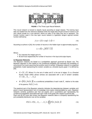 Brahim MINAOUI, Mustapha OUJAOURA & Mohammed FAKIR
International Journal of Image Processing (IJIP), Volume (8) : Issue (5) : 2014 229
FIGURE 1: The Three Layer Neural Network.
This neural network is trained to classify inputs according to target classes. The training input
data are loaded from the reference database while the target data should consist of vectors of all
zero values except for a one element, where its index is the class they are to represent. The
transfer function used in this tree layer neural network is hyperbolic tangent sigmoid transfer
function defined by:
( )( ) 12exp12)( −−+= xxf (10)
According to authors in [24], the number of neurons in the hidden layer is approximately equal to:
( )( )21 ++= NMEL (11)
Where:
• E(x) denotes the integer part of x.
• M and N are respectively the number of neurons in the input and output layers.
3.2 Bayesian Networks
The Bayesian networks are based on a probabilistic approach governed by Bayes' rule. The
Bayesian approach is then based on the conditional probability that estimates the probability of
occurrence of an event assuming that another event is verified. A Bayesian network is a graphical
probabilistic model representing the random variable as a directed acyclic graph. It is defined by
[25]:
• ( )EXG ,= , Where X is the set of nodes and E is the set of edges, G is a Directed
Acyclic Graph (DAG) whose vertices are associated with a set of random variables
{ }nXXXX ,,, 21 L= ;
• ( )( ){ }ii XPaXP=θ is a conditional probabilities of each node iX relative to the state
of his parents ( )iXPa in G.
The graphical part of the Bayesian networks indicates the dependencies between variables and
gives a visual representation tool of knowledge more easily understandable by users. Bayesian
networks combine qualitative part that are graphs and a quantitative part representing the
conditional probabilities associated with each node of the graph with respect to parents [26].
Pearl and all [27] have also shown that Bayesian networks allow to compactly representing the
joint probability distribution over all the variables:
( ) ( ) ( )( )∏=
==
n
i
iin XPaXPXXXPXP
1
21 ,,, L (12)
L
Hidden Layer
*
w
b
+
N
Output Layer
*
w
b
+
Input
Output
M
Input Layer
*
w
b
+
 