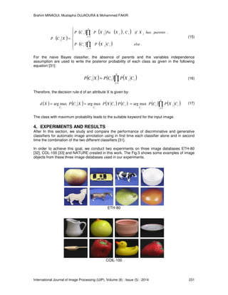 Brahim MINAOUI, Mustapha OUJAOURA & Mohammed FAKIR
International Journal of Image Processing (IJIP), Volume (8) : Issue (5) : 2014 231
( )
( ) ( )( )
( ) ( )






=
∏
∏
=
=
.
.,
1
1
elseCXPCP
parentshasXifCXPaXPCP
XCP n
j
iji
j
n
j
ijji
i
(15)
For the naive Bayes classifier, the absence of parents and the variables independence
assumption are used to write the posterior probability of each class as given in the following
equation [31]:
( ) ( ) ( )∏=
=
n
j
ijii CXPCPXCP
1
(16)
Therefore, the decision rule d of an attribute X is given by:
( ) ( ) ( ) ( ) ( ) ( )∏=
===
n
j
iji
C
ii
C
i
C
CXPCPCPCXPXCPXd
iii 1
maxargmaxargmaxarg (17)
The class with maximum probability leads to the suitable keyword for the input image.
4. EXPERIMENTS AND RESULTS
After In this section, we study and compare the performance of discriminative and generative
classifiers for automatic image annotation using in first time each classifier alone and in second
time the combination of the two different classifiers [31].
In order to achieve this goal, we conduct two experiments on three image databases ETH-80
[32], COL-100 [33] and NATURE created in this work. The Fig.3 shows some examples of image
objects from these three image databases used in our experiments.
ETH-80
COIL-100
 