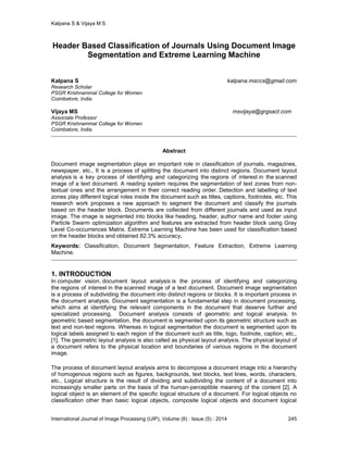 Kalpana S & Vijaya M S
International Journal of Image Processing (IJIP), Volume (8) : Issue (5) : 2014 245
Header Based Classification of Journals Using Document Image
Segmentation and Extreme Learning Machine
Kalpana S kalpana.msccs@gmail.com
Research Scholar
PSGR Krishnammal College for Women
Coimbatore, India.
Vijaya MS msvijaya@grgsact.com
Associate Professor
PSGR Krishnammal College for Women
Coimbatore, India.
Abstract
Document image segmentation plays an important role in classification of journals, magazines,
newspaper, etc., It is a process of splitting the document into distinct regions. Document layout
analysis is a key process of identifying and categorizing the regions of interest in the scanned
image of a text document. A reading system requires the segmentation of text zones from non-
textual ones and the arrangement in their correct reading order. Detection and labelling of text
zones play different logical roles inside the document such as titles, captions, footnotes, etc. This
research work proposes a new approach to segment the document and classify the journals
based on the header block. Documents are collected from different journals and used as input
image. The image is segmented into blocks like heading, header, author name and footer using
Particle Swarm optimization algorithm and features are extracted from header block using Gray
Level Co-occurrences Matrix. Extreme Learning Machine has been used for classification based
on the header blocks and obtained 82.3% accuracy.
Keywords: Classification, Document Segmentation, Feature Extraction, Extreme Learning
Machine.
1. INTRODUCTION
In computer vision, document layout analysis is the process of identifying and categorizing
the regions of interest in the scanned image of a text document. Document image segmentation
is a process of subdividing the document into distinct regions or blocks. It is important process in
the document analysis. Document segmentation is a fundamental step in document processing,
which aims at identifying the relevant components in the document that deserve further and
specialized processing. Document analysis consists of geometric and logical analysis. In
geometric based segmentation, the document is segmented upon its geometric structure such as
text and non-text regions. Whereas in logical segmentation the document is segmented upon its
logical labels assigned to each region of the document such as title, logo, footnote, caption, etc.,
[1]. The geometric layout analysis is also called as physical layout analysis. The physical layout of
a document refers to the physical location and boundaries of various regions in the document
image.
The process of document layout analysis aims to decompose a document image into a hierarchy
of homogenous regions such as figures, backgrounds, text blocks, text lines, words, characters,
etc., Logical structure is the result of dividing and subdividing the content of a document into
increasingly smaller parts on the basis of the human-perceptible meaning of the content [2]. A
logical object is an element of the specific logical structure of a document. For logical objects no
classification other than basic logical objects, composite logical objects and document logical
 