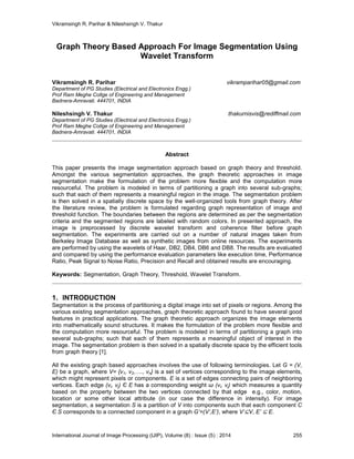 Vikramsingh R. Parihar & Nileshsingh V. Thakur
International Journal of Image Processing (IJIP), Volume (8) : Issue (5) : 2014 255
Graph Theory Based Approach For Image Segmentation Using
Wavelet Transform
Vikramsingh R. Parihar vikramparihar05@gmail.com
Department of PG Studies (Electrical and Electronics Engg.)
Prof Ram Meghe Collge of Engineering and Management
Badnera-Amravati. 444701, INDIA
Nileshsingh V. Thakur thakurnisvis@rediffmail.com
Department of PG Studies (Electrical and Electronics Engg.)
Prof Ram Meghe Collge of Engineering and Management
Badnera-Amravati. 444701, INDIA
Abstract
This paper presents the image segmentation approach based on graph theory and threshold.
Amongst the various segmentation approaches, the graph theoretic approaches in image
segmentation make the formulation of the problem more flexible and the computation more
resourceful. The problem is modeled in terms of partitioning a graph into several sub-graphs;
such that each of them represents a meaningful region in the image. The segmentation problem
is then solved in a spatially discrete space by the well-organized tools from graph theory. After
the literature review, the problem is formulated regarding graph representation of image and
threshold function. The boundaries between the regions are determined as per the segmentation
criteria and the segmented regions are labeled with random colors. In presented approach, the
image is preprocessed by discrete wavelet transform and coherence filter before graph
segmentation. The experiments are carried out on a number of natural images taken from
Berkeley Image Database as well as synthetic images from online resources. The experiments
are performed by using the wavelets of Haar, DB2, DB4, DB6 and DB8. The results are evaluated
and compared by using the performance evaluation parameters like execution time, Performance
Ratio, Peak Signal to Noise Ratio, Precision and Recall and obtained results are encouraging.
Keywords: Segmentation, Graph Theory, Threshold, Wavelet Transform.
1. INTRODUCTION
Segmentation is the process of partitioning a digital image into set of pixels or regions. Among the
various existing segmentation approaches, graph theoretic approach found to have several good
features in practical applications. The graph theoretic approach organizes the image elements
into mathematically sound structures. It makes the formulation of the problem more flexible and
the computation more resourceful. The problem is modeled in terms of partitioning a graph into
several sub-graphs; such that each of them represents a meaningful object of interest in the
image. The segmentation problem is then solved in a spatially discrete space by the efficient tools
from graph theory [1].
All the existing graph based approaches involves the use of following terminologies. Let G = (V,
E) be a graph, where V= {v1, v2,…., vn} is a set of vertices corresponding to the image elements,
which might represent pixels or components. E is a set of edges connecting pairs of neighboring
vertices. Each edge (vi, vj) Є E has a corresponding weight ɯ (vi, vj) which measures a quantity
based on the property between the two vertices connected by that edge e.g., color, motion,
location or some other local attribute (in our case the difference in intensity). For image
segmentation, a segmentation S is a partition of V into components such that each component C
Є S corresponds to a connected component in a graph G’=(V’,E’), where V’⊆V, E’ ⊆ E.
 