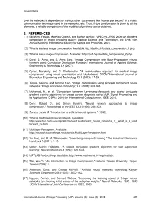 Devesh Batra
International Journal of Image Processing (IJIP), Volume (8) : Issue (6) : 2014 421
over the networks is dependent on various other parameters like “frames per second” in a video,
communication technique used in the networks, etc. Thus, if due consideration is given to all the
elements, a reliable comparison of the modified algorithms can be obtained.
8. REFERENCES
[1] Ebrahimi, Farzad, Matthieu Chamik, and Stefan Winkler. "JPEG vs. JPEG 2000: an objective
comparison of image encoding quality." Optical Science and Technology, the SPIE 49th
Annual Meeting. International Society for Optics and Photonics, 2004.
[2] What is lossless image compression. Available:http://dvd-hq.info/data_compression_1.php.
[3] What is lossy image compression. Available: http://dvd-hq.info/data_compression_2.php.
[4] Durai, S. Anna, and E. Anna Saro. "Image Compression with Back-Propagation Neural
Network using Cumulative Distribution Function." International Journal of Applied Science,
Engineering & Technology 3.4 (2007).
[5] Cyriac, Marykutty, and C. Chellamuthu. "A near–lossless approach for medical image
compression using visual quantisation and block–based DPCM."International Journal of
Biomedical Engineering and Technology 13.1 (2013): 17-29.
[6] Costa, Saverio, and Simone Fiori. "Image compression using principal component neural
networks." Image and vision computing 19.9 (2001): 649-668.
[7] Mohamad, N., et al. "Comparison between Levenberg-Marquardt and scaled conjugate
gradient training algorithms for breast cancer diagnosis using MLP."Signal Processing and
Its Applications (CSPA), 2010 6th International Colloquium on. IEEE, 2010.
[8] Dony, Robert D., and Simon Haykin. "Neural network approaches to image
compression." Proceedings of the IEEE 83.2 (1995): 288-303.
[9] Zurada, Jacek M. "Introduction to artificial neural systems." (1992).
[10] What is feedforward neural network. Available:
http://www.fon.hum.uva.nl/praat/manual/Feedforward_neural_networks_1__What_is_a_feed
forward_ne.html
[11] Multilayer Perceptron. Available:
http://neuroph.sourceforge.net/tutorials/MultiLayerPerceptron.html
[12] Yu, Hao, and B. M. Wilamowski. "Levenberg-marquardt training." The Industrial Electronics
Handbook 5 (2011): 1-15.
[13] Møller, Martin Fodslette. "A scaled conjugate gradient algorithm for fast supervised
learning." Neural networks 6.4 (1993): 525-533.
[14] MATLAB Product Help. Available: http://www.mathworks.in/help/matlab/.
[15] Wei, Wei-Yi. "An Introduction to Image Compression." National Taiwan University, Taipei,
Taiwan (2009): 1.
[16] Anderson, Dave, and George McNeill. "Artificial neural networks technology."Kaman
Sciences Corporation 258 (1992): 13502-462.
[17] Nguyen, Derrick, and Bernard Widrow. "Improving the learning speed of 2-layer neural
networks by choosing initial values of the adaptive weights." Neural Networks, 1990., 1990
IJCNN International Joint Conference on. IEEE, 1990.
 