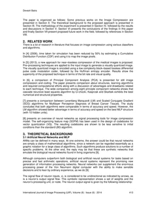 Devesh Batra
International Journal of Image Processing (IJIP), Volume (8) : Issue (6) : 2014 413
The paper is organized as follows: Some previous works on the Image Compression are
presented in Section II. The theoretical background to the proposed approach is presented in
Section III. The methodology of the experiment is presented in Section IV, followed by the results
and discussions in Section V. Section VI presents the conclusions of the findings in this paper
and finally Section VII present proposed future work in the field, followed by references in Section
VIII.
2. RELATED WORK
There is a lot of research in literature that focuses on image compression using various classifiers
and algorithms.
In [4] (2006), time taken for simulation has been reduced by 50% by estimating a Cumulative
Distribution Function (CDF) and using it to map the image pixels.
In [5] (2013), a new approach for near–lossless compression of the medical images is proposed.
Pre–processing techniques are applied to the input image to generate a visually quantized image.
The visually quantized image is encoded using a low complexity block–based lossless differential
pulse code modulation coder, followed by the Huffman entropy encoder. Results show the
superiority of the proposed technique in terms of the bit rate and visual quality.
In [6], a comparison of Principal Component Analysis (PCA) is presented for still image
compression and coding. The paper presents comparison about structures, learning algorithms
and required computational efforts along with a discussion of advantages and drawbacks related
to each technique. The wide comparison among eight principle component networks shows that
cascade recursive least squares algorithm by Ci-chocki, Kasprzak and Skarbek exhibits the best
numerical and structural properties.
[7] presents a comparison between Levenberg Marquardt (LM) and Scaled Conjugate Gradient
(SCG) algorithms for Multilayer Perceptron diagnosis of Breast Cancer Tissues. The study
concludes that both algorithms were comparable in terms of accuracy and speed. However, the
LM algorithm showed better advantage in terms of accuracy and speed on the best MLP structure
(with 10 hidden units).
[8] presents an overview of neural networks as signal processing tools for image compression
model. The self-organizing feature map (SOFM) has been used in the design of codebooks for
vector quantization (VQ). The resulting codebooks are shown to be less sensitive to initial
conditions than the standard LBG algorithm.
3. THEORETICAL BACKGROUND
3.1 Artificial Neural Networks and MLP
ANNs can be defined in many ways. At one extreme, the answer could be that neural networks
are simply a class of mathematical algorithms, since a network can be regarded essentially as a
graphic notation for a large class of algorithms. Such algorithms produce solutions to a number of
specific problems. At the other end, the reply may be that these are synthetic networks that
emulate the biological neural networks found in living organisms [9].
Although computers outperform both biological and artificial neural systems for tasks based on
precise and fast arithmetic operations, artificial neural systems represent the promising new
generation of information processing networks. Neural networks can supplement the enormous
processing power of the Von Neumann digital computer with the ability to make sensible
decisions and to lean by ordinary experience, as we do [9].
The signal flow of neuron inputs, xi, is considered to be unidirectional as indicated by arrows, as
is a neuron’s output signal flow. This symbolic representation shows a set of weights and the
neuron’s processing unit, or node. The neuron output signal is given by the following relationship:
 