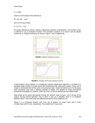 Devesh Batra
International Journal of Image Processing (IJIP), Volume (8) : Issue (6) : 2014 414
O = f (wtx),
where w is the weight vector defined as
W = [w1 w2 … wn] t
and x is the input vector:
X = [x1 x2 … xn] t
All vectors defined are column vectors; superscript t denotes a transposition. The function f (wtx)
is referred to as an activation function. The activation functions of a neuron can be bipolar
continuous or unipolar continuous as shown in figure 1 and 2 respectively.
FIGURE 1: Bipolar Activation Function.
FIGURE 2: Unipolar Continuous activation function.
A feed-forward neural network is a biologically inspired classification algorithm. It consists of a
(possibly large) number of simple neuron-like processing units, organized in layers. Every unit in
a layer is connected with all the units in the previous layer. These connections are not all equal;
each connection may have a different strength or weight. The weights on these connections
encode the knowledge of a network. Often the units in a neural network are also called nodes.
Data enters at the inputs and passes through the network, layer by layer, until it arrives at the
outputs. During normal operation, that is when it acts as a classifier, there is no feedback
between layers. This is why they are called feed-forward neural networks [10].
Figure 3 is a 2-layered network with, from top to bottom: an output layer with 5 units,
a hidden layer with 4 units, respectively. The network has 3 input units.
 