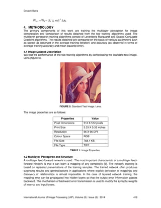 Devesh Batra
International Journal of Image Processing (IJIP), Volume (8) : Issue (6) : 2014 416
Wk+1 = Wk – (Jk
t
Jk +uI)
-1
Jkek
4. METHODOLOGY
The primary components of this work are training the multilayer perceptron for image
compression and comparison of results obtained from the two training algorithms used. The
multilayer perceptron training algorithms consist of Levenberg Marquardt and Scaled Conjugate
Gradient algorithms. The results obtained are compared on the basis of various parameters such
as speed (as observed in the average training iteration) and accuracy (as observed in terms of
average training accuracy and mean squared error).
4.1 Image Dataset Description
We test the performance of the two training algorithms by compressing the standard test image,
Lena (figure 5).
FIGURE 5: Standard Test Image: Lena.
The image properties are as follows:
Properties Value
Pixel Dimensions 512 X 512 pixels
Print Size 5.33 X 5.33 inches
Resolution 96 X 96 DPI
Colour Space RGB
File Size 768.1 KB
File Type TIFF
TABLE 1: Image Properties.
4.2 Multilayer Perceptron and Structure
A multilayer feed-forward network is used. The most important characteristic of a multilayer feed-
forward network is that it can learn a mapping of any complexity [9]. The network learning is
based on repeated presentations of the training samples. The trained network often produces
surprising results and generalizations in applications where explicit derivation of mappings and
discovery of relationships is almost impossible. In the case of layered network training, the
mapping error can be propagated into hidden layers so that the output error information passes
backward. This mechanism of backward error transmission is used to modify the synaptic weights
of internal and input layers.
 