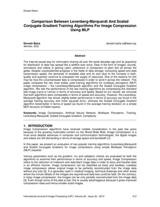 Devesh Batra
International Journal of Image Processing (IJIP), Volume (8) : Issue (6) : 2014 412
Comparison Between Levenberg-Marquardt And Scaled
Conjugate Gradient Training Algorithms For Image Compression
Using MLP
Devesh Batra devesh.batra.in@ieee.org
Member, IEEE
Abstract
The Internet paved way for information sharing all over the world decades ago and its popularity
for distribution of data has spread like a wildfire ever since. Data in the form of images, sounds,
animations and videos is gaining users’ preference in comparison to plain text all across the
globe. Despite unprecedented progress in the fields of data storage, computing speed and data
transmission speed, the demands of available data and its size (due to the increase in both,
quality and quantity) continue to overpower the supply of resources. One of the reasons for this
may be how the uncompressed data is compressed in order to send it across the network. This
paper compares the two most widely used training algorithms for multilayer perceptron (MLP)
image compression – the Levenberg-Marquardt algorithm and the Scaled Conjugate Gradient
algorithm. We test the performance of the two training algorithms by compressing the standard
test image (Lena or Lenna) in terms of accuracy and speed. Based on our results, we conclude
that both algorithms were comparable in terms of speed and accuracy. However, the Levenberg-
Marquardt algorithm has shown slightly better performance in terms of accuracy (as found in the
average training accuracy and mean squared error), whereas the Scaled Conjugate Gradient
algorithm faired better in terms of speed (as found in the average training iteration) on a simple
MLP structure (2 hidden layers).
Keywords: Image Compression, Artificial Neural Network, Multilayer Perceptron, Training,
Levenberg-Marquardt, Scaled Conjugate Gradient, Complexity.
1. INTRODUCTION
Image Compression algorithms have received notable consideration in the past few years
because of the growing multimedia content on the World Wide Web. Image Compression is a
must since despite advances in computer and communication technologies, the digital images
and videos are still demanding in terms of storage space and bandwidth [1].
In this paper, we present an evaluation of two popular training algorithms (Levenberg-Marquardt
and Scaled Conjugate Gradient) for image compression using simple Multilayer Perceptron
(MLP) classifier.
Various parameters such as the gradient, mu and validation checks are evaluated for both the
algorithms to examine their performance in terms of accuracy and speed. Image Compression
refers to the reduction of irrelevant and redundant image data in order to store and transfer data
in an efficient manner. Image compression can be classified as lossy and lossless. Lossless
image compression allows original image to be perfectly reconstructed from the image data
without any loss [2]. It is generally used in medical imaging, technical drawings and other areas
where the minute details of the images are required and data loss could be fatal. On the contrary,
in lossy image compression, the images can be only partially reconstructed from the image data
[3]. Even though some of the data is lost, this is usually advantageous because it gives improved
compression rates and hence smaller sized images.
 