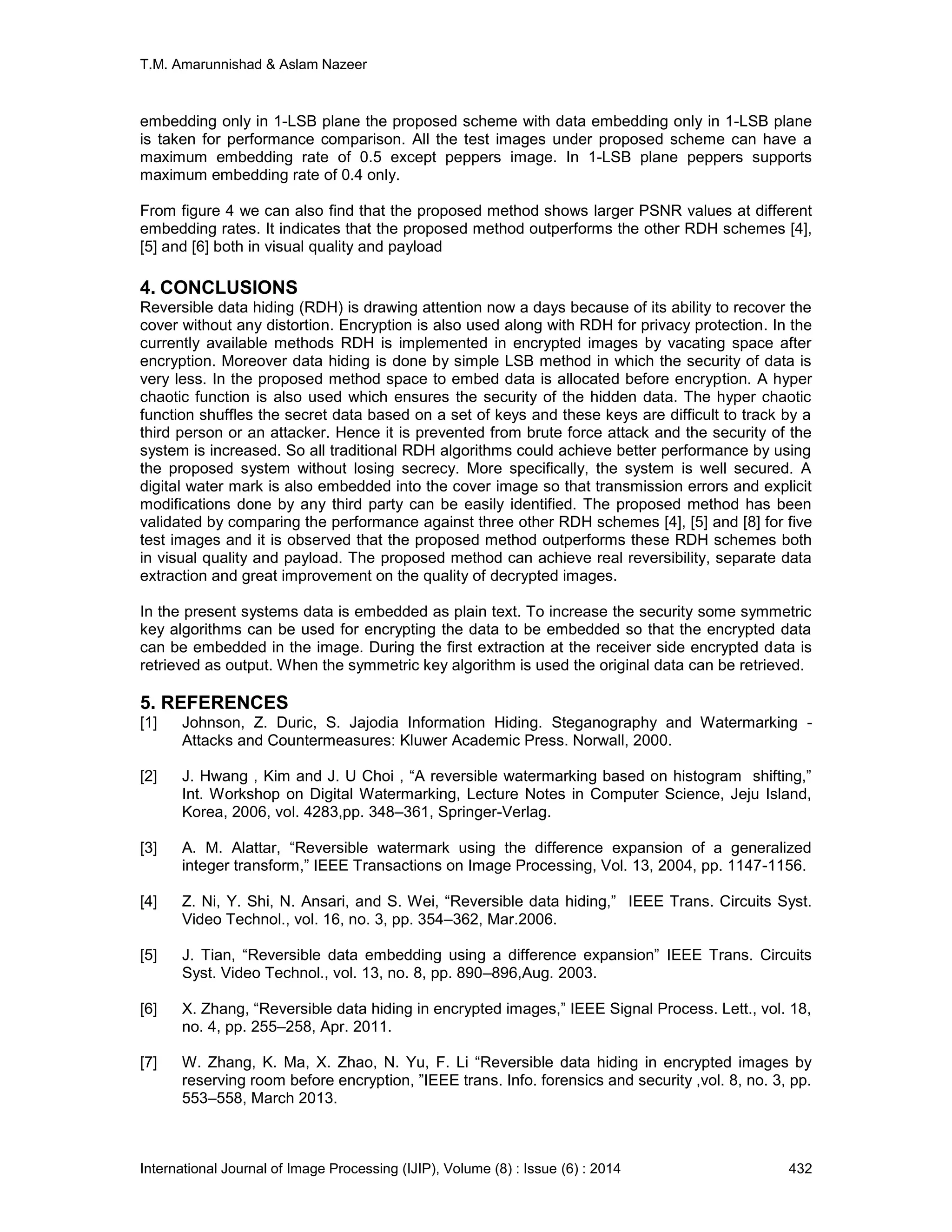 T.M. Amarunnishad & Aslam Nazeer
International Journal of Image Processing (IJIP), Volume (8) : Issue (6) : 2014 432
embedding only in 1-LSB plane the proposed scheme with data embedding only in 1-LSB plane
is taken for performance comparison. All the test images under proposed scheme can have a
maximum embedding rate of 0.5 except peppers image. In 1-LSB plane peppers supports
maximum embedding rate of 0.4 only.
From figure 4 we can also find that the proposed method shows larger PSNR values at different
embedding rates. It indicates that the proposed method outperforms the other RDH schemes [4],
[5] and [6] both in visual quality and payload
4. CONCLUSIONS
Reversible data hiding (RDH) is drawing attention now a days because of its ability to recover the
cover without any distortion. Encryption is also used along with RDH for privacy protection. In the
currently available methods RDH is implemented in encrypted images by vacating space after
encryption. Moreover data hiding is done by simple LSB method in which the security of data is
very less. In the proposed method space to embed data is allocated before encryption. A hyper
chaotic function is also used which ensures the security of the hidden data. The hyper chaotic
function shuffles the secret data based on a set of keys and these keys are difficult to track by a
third person or an attacker. Hence it is prevented from brute force attack and the security of the
system is increased. So all traditional RDH algorithms could achieve better performance by using
the proposed system without losing secrecy. More specifically, the system is well secured. A
digital water mark is also embedded into the cover image so that transmission errors and explicit
modifications done by any third party can be easily identified. The proposed method has been
validated by comparing the performance against three other RDH schemes [4], [5] and [8] for five
test images and it is observed that the proposed method outperforms these RDH schemes both
in visual quality and payload. The proposed method can achieve real reversibility, separate data
extraction and great improvement on the quality of decrypted images.
In the present systems data is embedded as plain text. To increase the security some symmetric
key algorithms can be used for encrypting the data to be embedded so that the encrypted data
can be embedded in the image. During the first extraction at the receiver side encrypted data is
retrieved as output. When the symmetric key algorithm is used the original data can be retrieved.
5. REFERENCES
[1] Johnson, Z. Duric, S. Jajodia Information Hiding. Steganography and Watermarking -
Attacks and Countermeasures: Kluwer Academic Press. Norwall, 2000.
[2] J. Hwang , Kim and J. U Choi , “A reversible watermarking based on histogram shifting,”
Int. Workshop on Digital Watermarking, Lecture Notes in Computer Science, Jeju Island,
Korea, 2006, vol. 4283,pp. 348–361, Springer-Verlag.
[3] A. M. Alattar, “Reversible watermark using the difference expansion of a generalized
integer transform,” IEEE Transactions on Image Processing, Vol. 13, 2004, pp. 1147-1156.
[4] Z. Ni, Y. Shi, N. Ansari, and S. Wei, “Reversible data hiding,” IEEE Trans. Circuits Syst.
Video Technol., vol. 16, no. 3, pp. 354–362, Mar.2006.
[5] J. Tian, “Reversible data embedding using a difference expansion” IEEE Trans. Circuits
Syst. Video Technol., vol. 13, no. 8, pp. 890–896,Aug. 2003.
[6] X. Zhang, “Reversible data hiding in encrypted images,” IEEE Signal Process. Lett., vol. 18,
no. 4, pp. 255–258, Apr. 2011.
[7] W. Zhang, K. Ma, X. Zhao, N. Yu, F. Li “Reversible data hiding in encrypted images by
reserving room before encryption, ”IEEE trans. Info. forensics and security ,vol. 8, no. 3, pp.
553–558, March 2013.
 