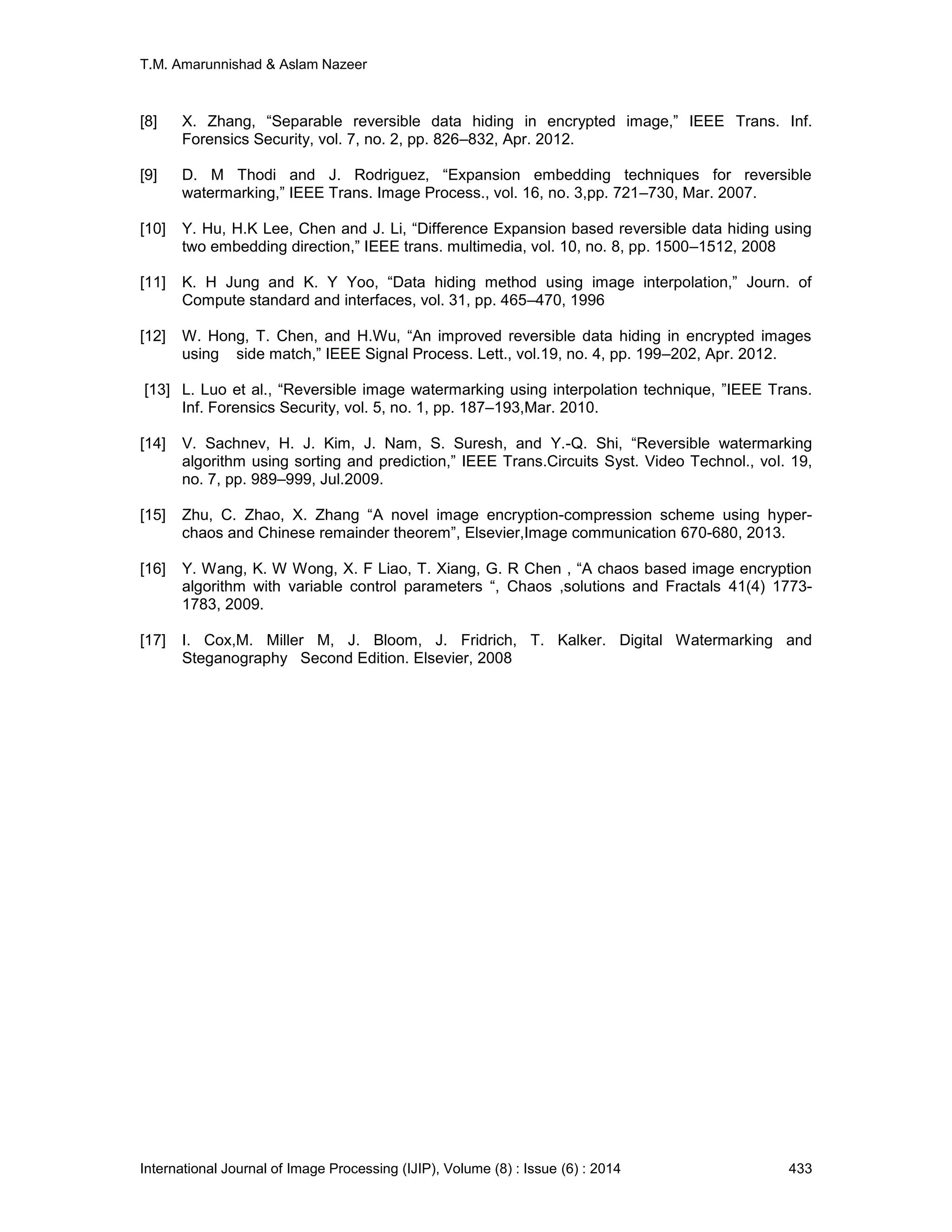 T.M. Amarunnishad & Aslam Nazeer
International Journal of Image Processing (IJIP), Volume (8) : Issue (6) : 2014 433
[8] X. Zhang, “Separable reversible data hiding in encrypted image,” IEEE Trans. Inf.
Forensics Security, vol. 7, no. 2, pp. 826–832, Apr. 2012.
[9] D. M Thodi and J. Rodriguez, “Expansion embedding techniques for reversible
watermarking,” IEEE Trans. Image Process., vol. 16, no. 3,pp. 721–730, Mar. 2007.
[10] Y. Hu, H.K Lee, Chen and J. Li, “Difference Expansion based reversible data hiding using
two embedding direction,” IEEE trans. multimedia, vol. 10, no. 8, pp. 1500–1512, 2008
[11] K. H Jung and K. Y Yoo, “Data hiding method using image interpolation,” Journ. of
Compute standard and interfaces, vol. 31, pp. 465–470, 1996
[12] W. Hong, T. Chen, and H.Wu, “An improved reversible data hiding in encrypted images
using side match,” IEEE Signal Process. Lett., vol.19, no. 4, pp. 199–202, Apr. 2012.
[13] L. Luo et al., “Reversible image watermarking using interpolation technique, ”IEEE Trans.
Inf. Forensics Security, vol. 5, no. 1, pp. 187–193,Mar. 2010.
[14] V. Sachnev, H. J. Kim, J. Nam, S. Suresh, and Y.-Q. Shi, “Reversible watermarking
algorithm using sorting and prediction,” IEEE Trans.Circuits Syst. Video Technol., vol. 19,
no. 7, pp. 989–999, Jul.2009.
[15] Zhu, C. Zhao, X. Zhang “A novel image encryption-compression scheme using hyper-
chaos and Chinese remainder theorem”, Elsevier,Image communication 670-680, 2013.
[16] Y. Wang, K. W Wong, X. F Liao, T. Xiang, G. R Chen , “A chaos based image encryption
algorithm with variable control parameters “, Chaos ,solutions and Fractals 41(4) 1773-
1783, 2009.
[17] I. Cox,M. Miller M, J. Bloom, J. Fridrich, T. Kalker. Digital Watermarking and
Steganography Second Edition. Elsevier, 2008
 