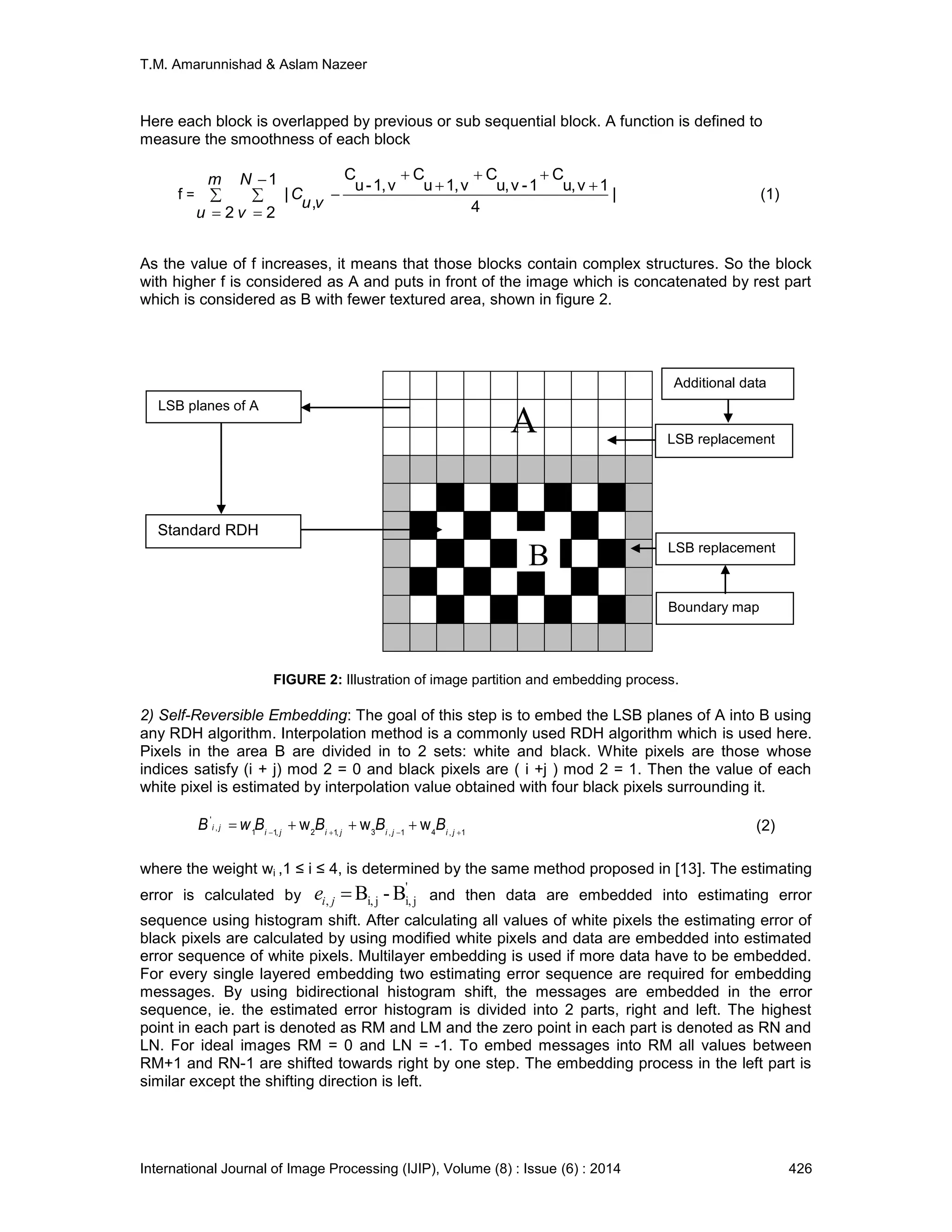 T.M. Amarunnishad & Aslam Nazeer
International Journal of Image Processing (IJIP), Volume (8) : Issue (6) : 2014 426
A
Here each block is overlapped by previous or sub sequential block. A function is defined to
measure the smoothness of each block
f = 









m
u
N
v
vu
C
2
1
2
|
4
1vu,
C
1-vu,
C
v1,u
C
v1,-u
C
,
| (1)
As the value of f increases, it means that those blocks contain complex structures. So the block
with higher f is considered as A and puts in front of the image which is concatenated by rest part
which is considered as B with fewer textured area, shown in figure 2.
FIGURE 2: Illustration of image partition and embedding process.
2) Self-Reversible Embedding: The goal of this step is to embed the LSB planes of A into B using
any RDH algorithm. Interpolation method is a commonly used RDH algorithm which is used here.
Pixels in the area B are divided in to 2 sets: white and black. White pixels are those whose
indices satisfy (i + j) mod 2 = 0 and black pixels are ( i +j ) mod 2 = 1. Then the value of each
white pixel is estimated by interpolation value obtained with four black pixels surrounding it.
1,41,3,12,11
,
'
www 
 jijijiji
ji BBBBwB (2)
where the weight wi ,1 ≤ i ≤ 4, is determined by the same method proposed in [13]. The estimating
error is calculated by
'
ji,ji,, B-Bjie and then data are embedded into estimating error
sequence using histogram shift. After calculating all values of white pixels the estimating error of
black pixels are calculated by using modified white pixels and data are embedded into estimated
error sequence of white pixels. Multilayer embedding is used if more data have to be embedded.
For every single layered embedding two estimating error sequence are required for embedding
messages. By using bidirectional histogram shift, the messages are embedded in the error
sequence, ie. the estimated error histogram is divided into 2 parts, right and left. The highest
point in each part is denoted as RM and LM and the zero point in each part is denoted as RN and
LN. For ideal images RM = 0 and LN = -1. To embed messages into RM all values between
RM+1 and RN-1 are shifted towards right by one step. The embedding process in the left part is
similar except the shifting direction is left.
B
Standard RDH
LSB replacement
LSB replacement
Boundary map
LSB planes of A
Additional data
 