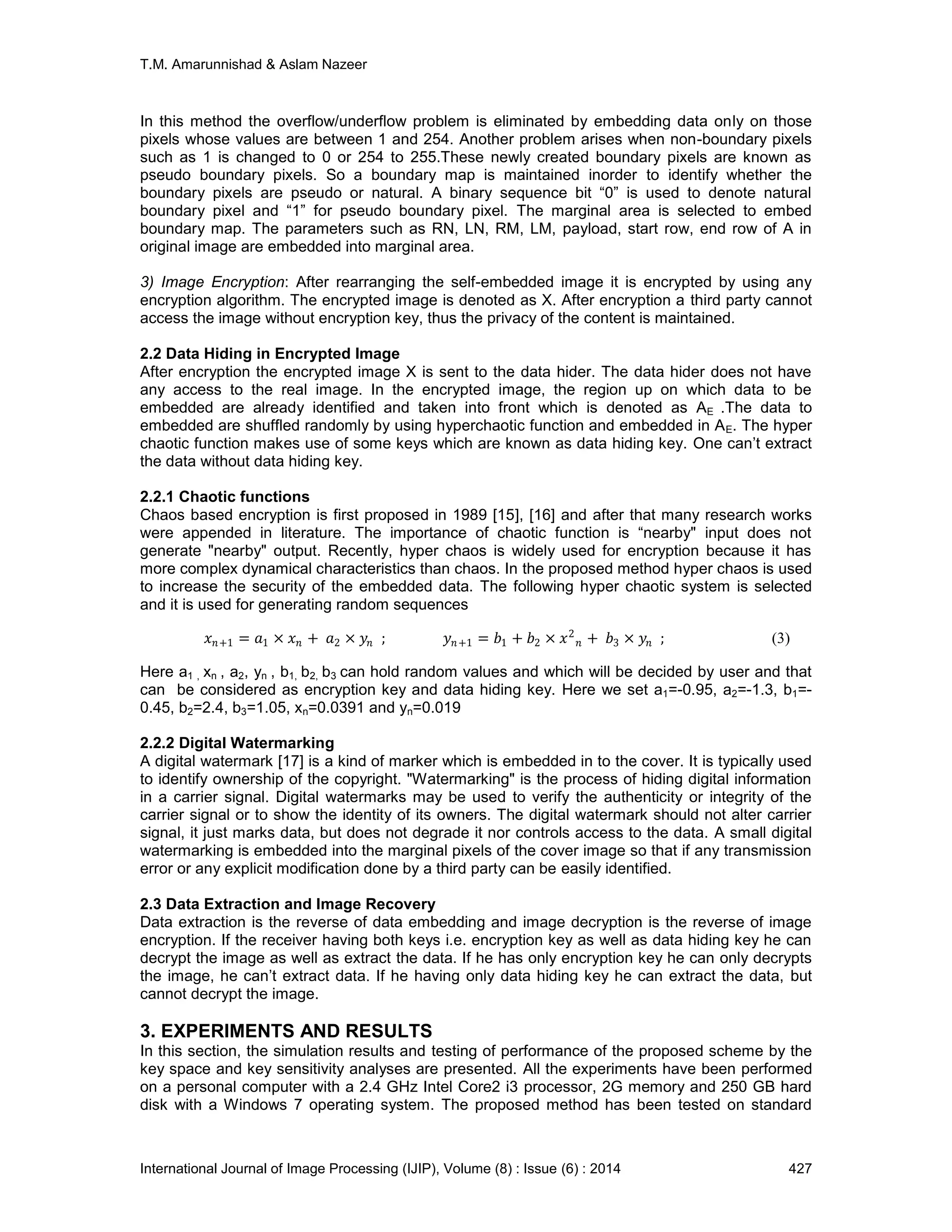 T.M. Amarunnishad & Aslam Nazeer
International Journal of Image Processing (IJIP), Volume (8) : Issue (6) : 2014 427
In this method the overflow/underflow problem is eliminated by embedding data only on those
pixels whose values are between 1 and 254. Another problem arises when non-boundary pixels
such as 1 is changed to 0 or 254 to 255.These newly created boundary pixels are known as
pseudo boundary pixels. So a boundary map is maintained inorder to identify whether the
boundary pixels are pseudo or natural. A binary sequence bit “0” is used to denote natural
boundary pixel and “1” for pseudo boundary pixel. The marginal area is selected to embed
boundary map. The parameters such as RN, LN, RM, LM, payload, start row, end row of A in
original image are embedded into marginal area.
3) Image Encryption: After rearranging the self-embedded image it is encrypted by using any
encryption algorithm. The encrypted image is denoted as X. After encryption a third party cannot
access the image without encryption key, thus the privacy of the content is maintained.
2.2 Data Hiding in Encrypted Image
After encryption the encrypted image X is sent to the data hider. The data hider does not have
any access to the real image. In the encrypted image, the region up on which data to be
embedded are already identified and taken into front which is denoted as AE .The data to
embedded are shuffled randomly by using hyperchaotic function and embedded in AE. The hyper
chaotic function makes use of some keys which are known as data hiding key. One can’t extract
the data without data hiding key.
2.2.1 Chaotic functions
Chaos based encryption is first proposed in 1989 [15], [16] and after that many research works
were appended in literature. The importance of chaotic function is “nearby" input does not
generate "nearby" output. Recently, hyper chaos is widely used for encryption because it has
more complex dynamical characteristics than chaos. In the proposed method hyper chaos is used
to increase the security of the embedded data. The following hyper chaotic system is selected
and it is used for generating random sequences
𝑥 𝑛+1 = 𝑎1 × 𝑥 𝑛 + 𝑎2 × 𝑦𝑛 ; 𝑦 𝑛+1 = 𝑏1 + 𝑏2 × 𝑥2
𝑛 + 𝑏3 × 𝑦𝑛 ; (3)
Here a1 , xn , a2, yn , b1, b2, b3 can hold random values and which will be decided by user and that
can be considered as encryption key and data hiding key. Here we set a1=-0.95, a2=-1.3, b1=-
0.45, b2=2.4, b3=1.05, xn=0.0391 and yn=0.019
2.2.2 Digital Watermarking
A digital watermark [17] is a kind of marker which is embedded in to the cover. It is typically used
to identify ownership of the copyright. "Watermarking" is the process of hiding digital information
in a carrier signal. Digital watermarks may be used to verify the authenticity or integrity of the
carrier signal or to show the identity of its owners. The digital watermark should not alter carrier
signal, it just marks data, but does not degrade it nor controls access to the data. A small digital
watermarking is embedded into the marginal pixels of the cover image so that if any transmission
error or any explicit modification done by a third party can be easily identified.
2.3 Data Extraction and Image Recovery
Data extraction is the reverse of data embedding and image decryption is the reverse of image
encryption. If the receiver having both keys i.e. encryption key as well as data hiding key he can
decrypt the image as well as extract the data. If he has only encryption key he can only decrypts
the image, he can’t extract data. If he having only data hiding key he can extract the data, but
cannot decrypt the image.
3. EXPERIMENTS AND RESULTS
In this section, the simulation results and testing of performance of the proposed scheme by the
key space and key sensitivity analyses are presented. All the experiments have been performed
on a personal computer with a 2.4 GHz Intel Core2 i3 processor, 2G memory and 250 GB hard
disk with a Windows 7 operating system. The proposed method has been tested on standard
 