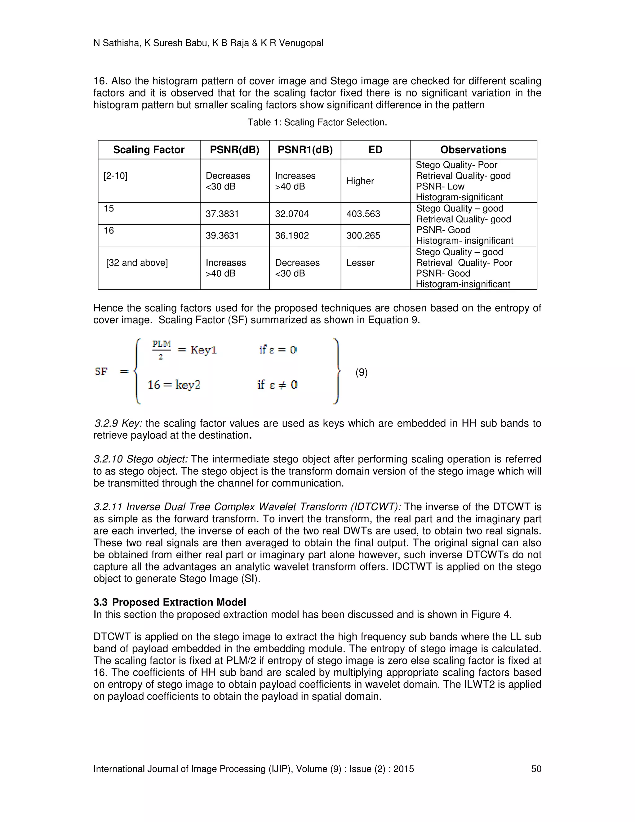 N Sathisha, K Suresh Babu, K B Raja & K R Venugopal
International Journal of Image Processing (IJIP), Volume (9) : Issue (2) : 2015 50
16. Also the histogram pattern of cover image and Stego image are checked for different scaling
factors and it is observed that for the scaling factor fixed there is no significant variation in the
histogram pattern but smaller scaling factors show significant difference in the pattern
Table 1: Scaling Factor Selection.
Scaling Factor PSNR(dB) PSNR1(dB) ED Observations
[2-10] Decreases
<30 dB
Increases
>40 dB
Higher
Stego Quality- Poor
Retrieval Quality- good
PSNR- Low
Histogram-significant
15
37.3831 32.0704 403.563
Stego Quality – good
Retrieval Quality- good
PSNR- Good
Histogram- insignificant
16
39.3631 36.1902 300.265
[32 and above] Increases
>40 dB
Decreases
<30 dB
Lesser
Stego Quality – good
Retrieval Quality- Poor
PSNR- Good
Histogram-insignificant
Hence the scaling factors used for the proposed techniques are chosen based on the entropy of
cover image. Scaling Factor (SF) summarized as shown in Equation 9.
(9)
3.2.9 Key: the scaling factor values are used as keys which are embedded in HH sub bands to
retrieve payload at the destination.
3.2.10 Stego object: The intermediate stego object after performing scaling operation is referred
to as stego object. The stego object is the transform domain version of the stego image which will
be transmitted through the channel for communication.
3.2.11 Inverse Dual Tree Complex Wavelet Transform (IDTCWT): The inverse of the DTCWT is
as simple as the forward transform. To invert the transform, the real part and the imaginary part
are each inverted, the inverse of each of the two real DWTs are used, to obtain two real signals.
These two real signals are then averaged to obtain the final output. The original signal can also
be obtained from either real part or imaginary part alone however, such inverse DTCWTs do not
capture all the advantages an analytic wavelet transform offers. IDCTWT is applied on the stego
object to generate Stego Image (SI).
3.3 Proposed Extraction Model
In this section the proposed extraction model has been discussed and is shown in Figure 4.
DTCWT is applied on the stego image to extract the high frequency sub bands where the LL sub
band of payload embedded in the embedding module. The entropy of stego image is calculated.
The scaling factor is fixed at PLM/2 if entropy of stego image is zero else scaling factor is fixed at
16. The coefficients of HH sub band are scaled by multiplying appropriate scaling factors based
on entropy of stego image to obtain payload coefficients in wavelet domain. The ILWT2 is applied
on payload coefficients to obtain the payload in spatial domain.
 