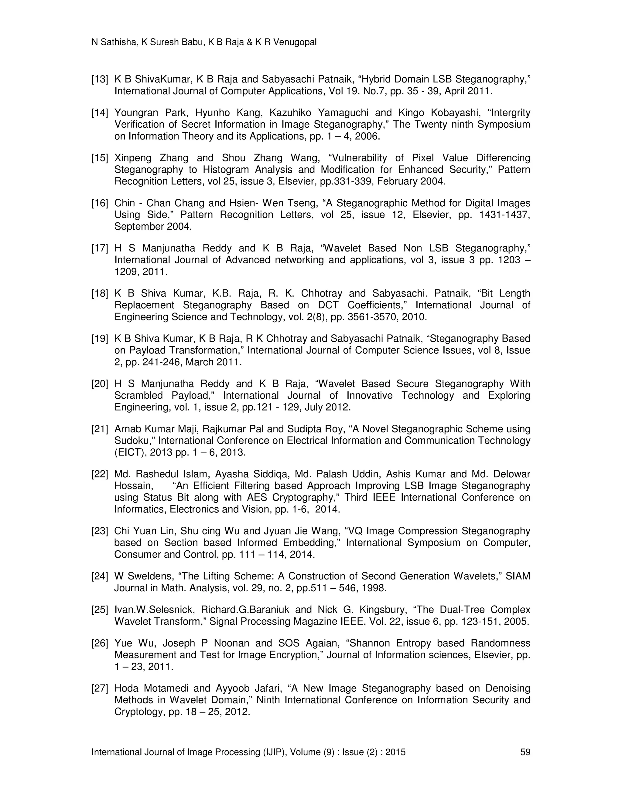 N Sathisha, K Suresh Babu, K B Raja & K R Venugopal
International Journal of Image Processing (IJIP), Volume (9) : Issue (2) : 2015 59
[13] K B ShivaKumar, K B Raja and Sabyasachi Patnaik, “Hybrid Domain LSB Steganography,”
International Journal of Computer Applications, Vol 19. No.7, pp. 35 - 39, April 2011.
[14] Youngran Park, Hyunho Kang, Kazuhiko Yamaguchi and Kingo Kobayashi, “Intergrity
Verification of Secret Information in Image Steganography,” The Twenty ninth Symposium
on Information Theory and its Applications, pp. 1 – 4, 2006.
[15] Xinpeng Zhang and Shou Zhang Wang, “Vulnerability of Pixel Value Differencing
Steganography to Histogram Analysis and Modification for Enhanced Security,” Pattern
Recognition Letters, vol 25, issue 3, Elsevier, pp.331-339, February 2004.
[16] Chin - Chan Chang and Hsien- Wen Tseng, “A Steganographic Method for Digital Images
Using Side,” Pattern Recognition Letters, vol 25, issue 12, Elsevier, pp. 1431-1437,
September 2004.
[17] H S Manjunatha Reddy and K B Raja, “Wavelet Based Non LSB Steganography,”
International Journal of Advanced networking and applications, vol 3, issue 3 pp. 1203 –
1209, 2011.
[18] K B Shiva Kumar, K.B. Raja, R. K. Chhotray and Sabyasachi. Patnaik, “Bit Length
Replacement Steganography Based on DCT Coefficients,” International Journal of
Engineering Science and Technology, vol. 2(8), pp. 3561-3570, 2010.
[19] K B Shiva Kumar, K B Raja, R K Chhotray and Sabyasachi Patnaik, “Steganography Based
on Payload Transformation,” International Journal of Computer Science Issues, vol 8, Issue
2, pp. 241-246, March 2011.
[20] H S Manjunatha Reddy and K B Raja, “Wavelet Based Secure Steganography With
Scrambled Payload,” International Journal of Innovative Technology and Exploring
Engineering, vol. 1, issue 2, pp.121 - 129, July 2012.
[21] Arnab Kumar Maji, Rajkumar Pal and Sudipta Roy, “A Novel Steganographic Scheme using
Sudoku,” International Conference on Electrical Information and Communication Technology
(EICT), 2013 pp. 1 – 6, 2013.
[22] Md. Rashedul Islam, Ayasha Siddiqa, Md. Palash Uddin, Ashis Kumar and Md. Delowar
Hossain, “An Efficient Filtering based Approach Improving LSB Image Steganography
using Status Bit along with AES Cryptography,” Third IEEE International Conference on
Informatics, Electronics and Vision, pp. 1-6, 2014.
[23] Chi Yuan Lin, Shu cing Wu and Jyuan Jie Wang, “VQ Image Compression Steganography
based on Section based Informed Embedding,” International Symposium on Computer,
Consumer and Control, pp. 111 – 114, 2014.
[24] W Sweldens, “The Lifting Scheme: A Construction of Second Generation Wavelets,” SIAM
Journal in Math. Analysis, vol. 29, no. 2, pp.511 – 546, 1998.
[25] Ivan.W.Selesnick, Richard.G.Baraniuk and Nick G. Kingsbury, “The Dual-Tree Complex
Wavelet Transform,” Signal Processing Magazine IEEE, Vol. 22, issue 6, pp. 123-151, 2005.
[26] Yue Wu, Joseph P Noonan and SOS Agaian, “Shannon Entropy based Randomness
Measurement and Test for Image Encryption,” Journal of Information sciences, Elsevier, pp.
1 – 23, 2011.
[27] Hoda Motamedi and Ayyoob Jafari, “A New Image Steganography based on Denoising
Methods in Wavelet Domain,” Ninth International Conference on Information Security and
Cryptology, pp. 18 – 25, 2012.
 
