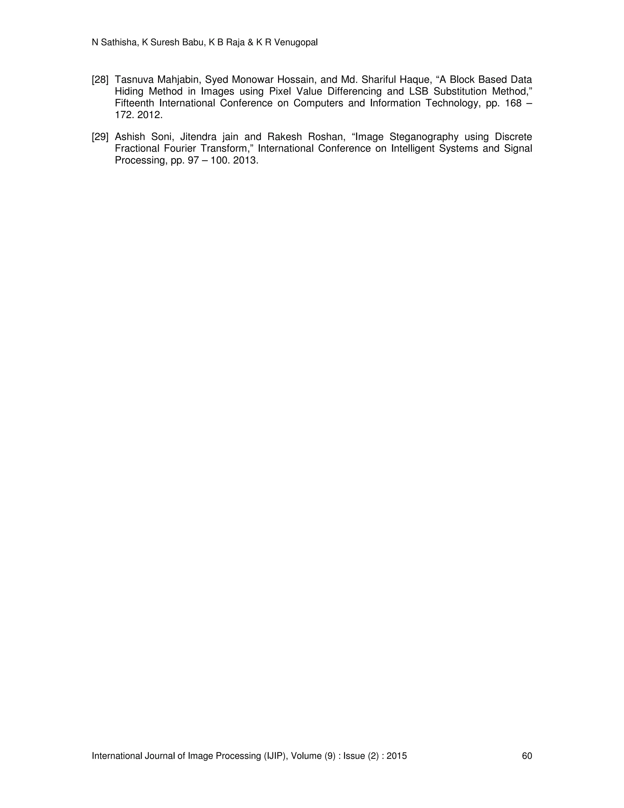 N Sathisha, K Suresh Babu, K B Raja & K R Venugopal
International Journal of Image Processing (IJIP), Volume (9) : Issue (2) : 2015 60
[28] Tasnuva Mahjabin, Syed Monowar Hossain, and Md. Shariful Haque, “A Block Based Data
Hiding Method in Images using Pixel Value Differencing and LSB Substitution Method,”
Fifteenth International Conference on Computers and Information Technology, pp. 168 –
172. 2012.
[29] Ashish Soni, Jitendra jain and Rakesh Roshan, “Image Steganography using Discrete
Fractional Fourier Transform,” International Conference on Intelligent Systems and Signal
Processing, pp. 97 – 100. 2013.
 